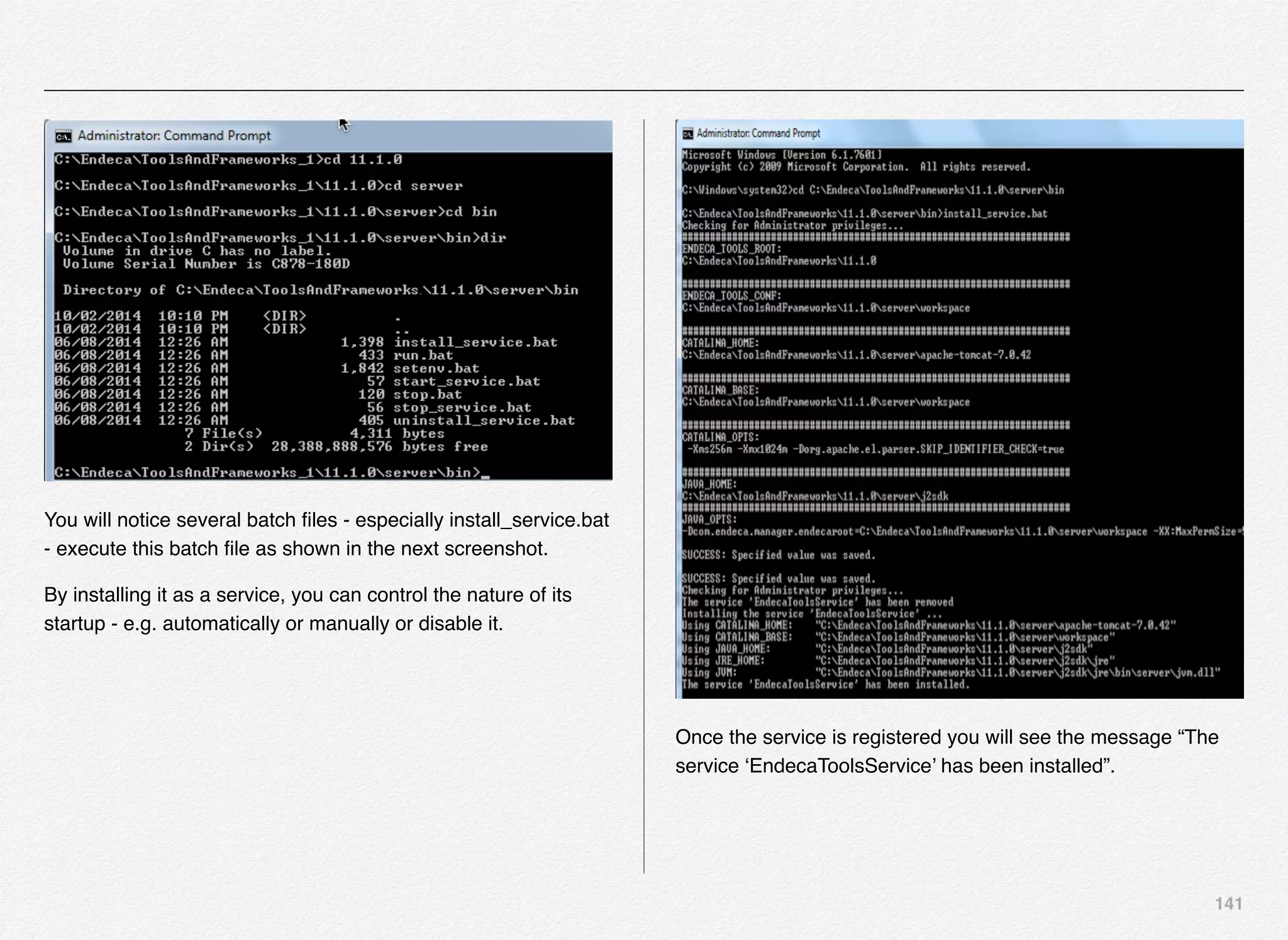 141
You will notice several batch ﬁles - especially install_service.bat
- execute this batch ﬁle as shown in the next screenshot.
By installing it as a service, you can control the nature of its
startup - e.g. automatically or manually or disable it.
Once the service is registered you will see the message “The
service ‘EndecaToolsService’ has been installed”.
 