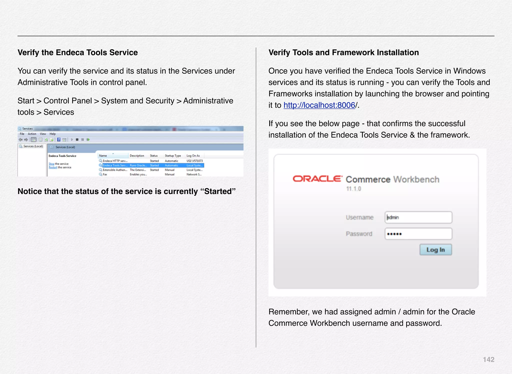 142
Verify the Endeca Tools Service
You can verify the service and its status in the Services under
Administrative Tools in control panel.
Start > Control Panel > System and Security > Administrative
tools > Services
Notice that the status of the service is currently “Started”
Verify Tools and Framework Installation
Once you have veriﬁed the Endeca Tools Service in Windows
services and its status is running - you can verify the Tools and
Frameworks installation by launching the browser and pointing
it to http://localhost:8006/.
If you see the below page - that conﬁrms the successful
installation of the Endeca Tools Service & the framework.
Remember, we had assigned admin / admin for the Oracle
Commerce Workbench username and password.
 