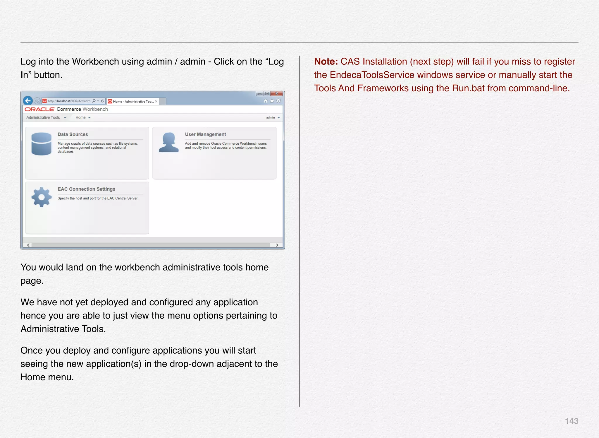 143
Log into the Workbench using admin / admin - Click on the “Log
In” button.
You would land on the workbench administrative tools home
page.
We have not yet deployed and conﬁgured any application
hence you are able to just view the menu options pertaining to
Administrative Tools.
Once you deploy and conﬁgure applications you will start
seeing the new application(s) in the drop-down adjacent to the
Home menu.
Note: CAS Installation (next step) will fail if you miss to register
the EndecaToolsService windows service or manually start the
Tools And Frameworks using the Run.bat from command-line.
 