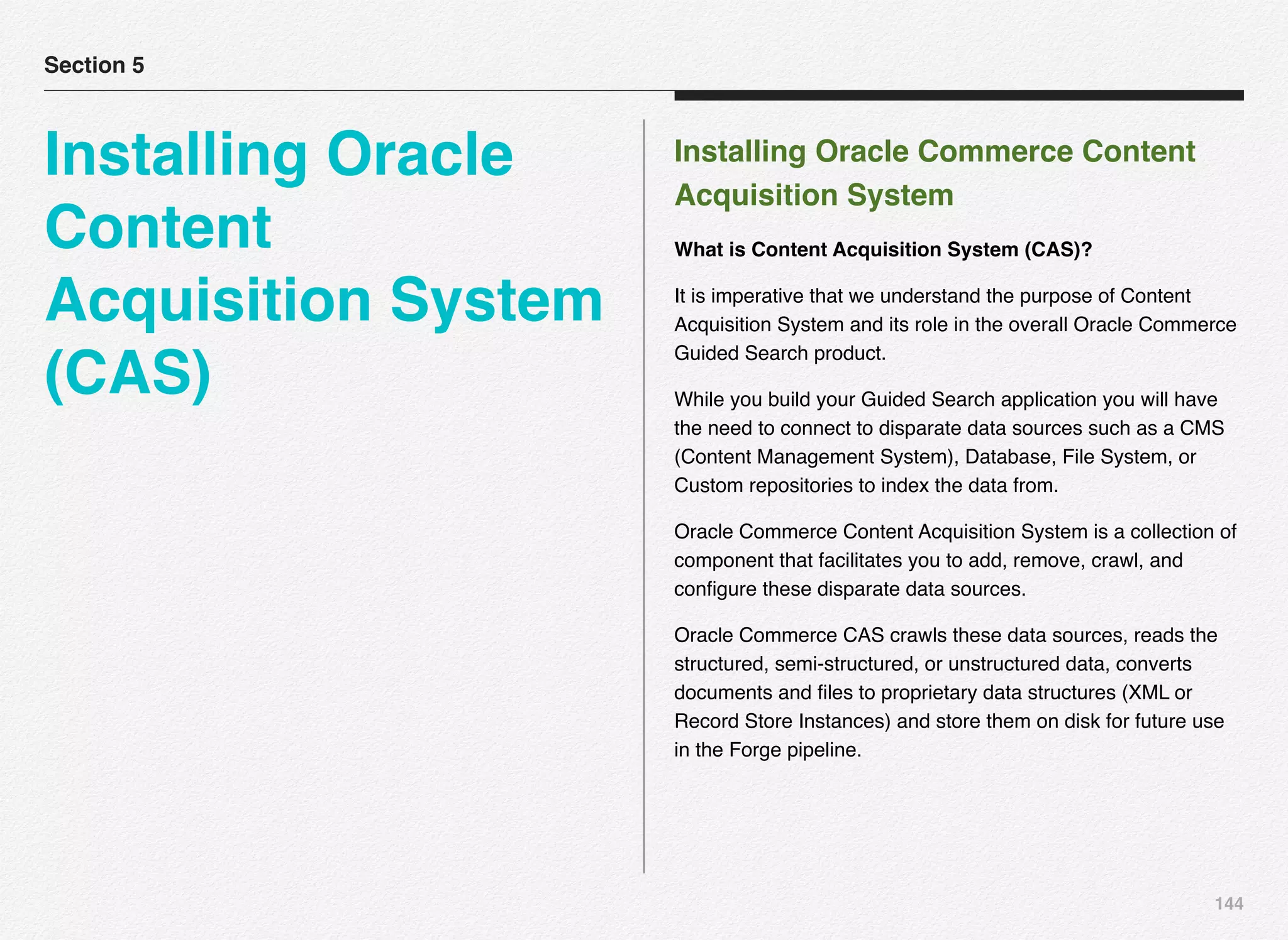 144
Installing Oracle Commerce Content
Acquisition System
What is Content Acquisition System (CAS)?
It is imperative that we understand the purpose of Content
Acquisition System and its role in the overall Oracle Commerce
Guided Search product.
While you build your Guided Search application you will have
the need to connect to disparate data sources such as a CMS
(Content Management System), Database, File System, or
Custom repositories to index the data from.
Oracle Commerce Content Acquisition System is a collection of
component that facilitates you to add, remove, crawl, and
conﬁgure these disparate data sources.
Oracle Commerce CAS crawls these data sources, reads the
structured, semi-structured, or unstructured data, converts
documents and ﬁles to proprietary data structures (XML or
Record Store Instances) and store them on disk for future use
in the Forge pipeline.
Section 5
Installing Oracle
Content
Acquisition System
(CAS)
 