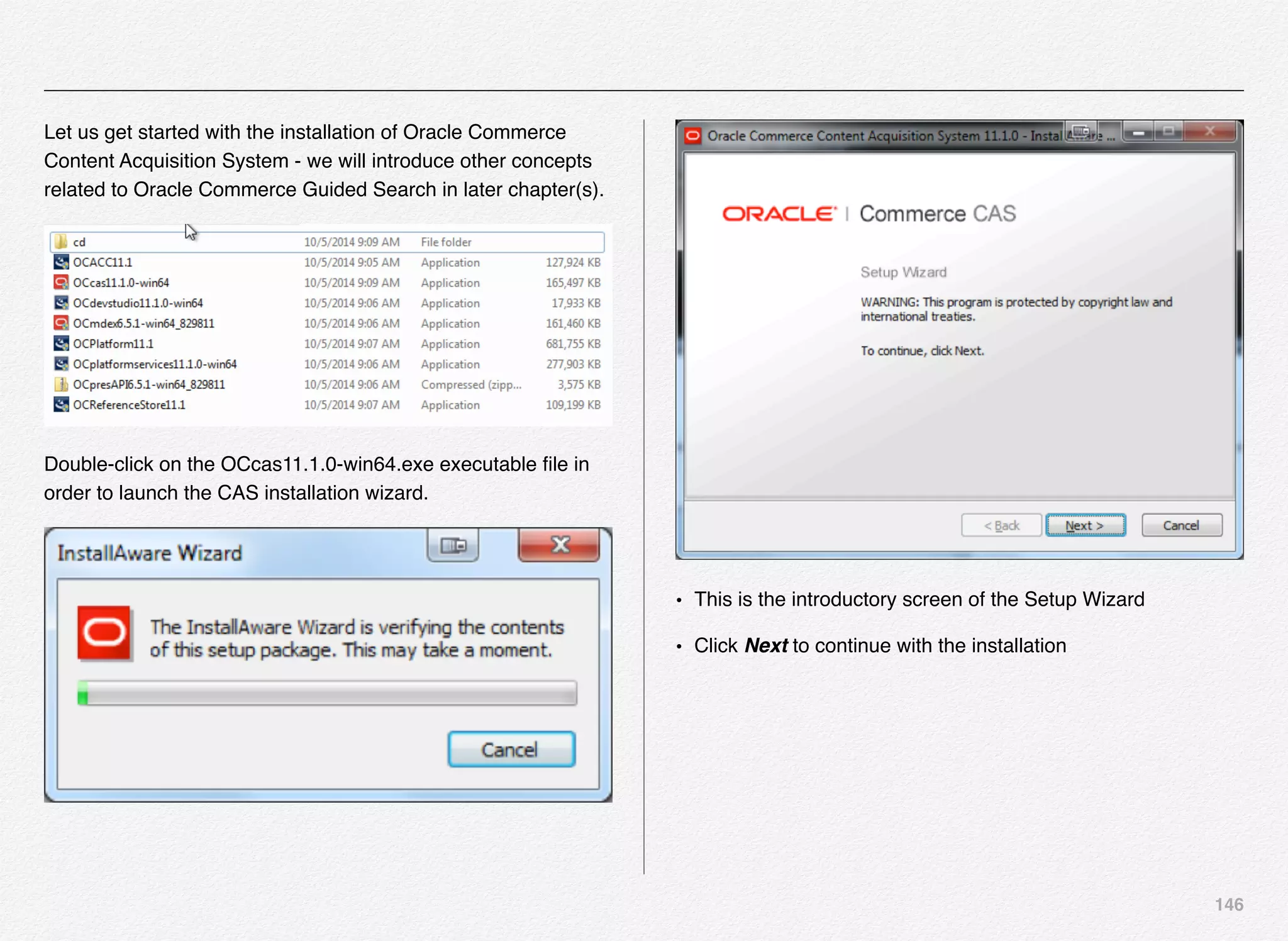 146
Let us get started with the installation of Oracle Commerce
Content Acquisition System - we will introduce other concepts
related to Oracle Commerce Guided Search in later chapter(s).
Double-click on the OCcas11.1.0-win64.exe executable ﬁle in
order to launch the CAS installation wizard.
• This is the introductory screen of the Setup Wizard
• Click Next to continue with the installation
 