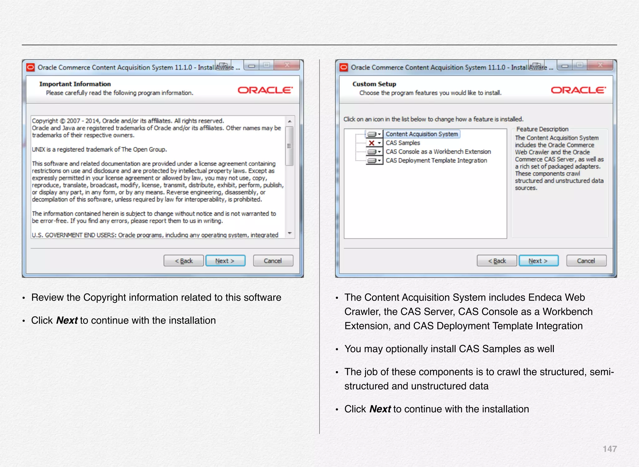 147
• Review the Copyright information related to this software
• Click Next to continue with the installation
• The Content Acquisition System includes Endeca Web
Crawler, the CAS Server, CAS Console as a Workbench
Extension, and CAS Deployment Template Integration
• You may optionally install CAS Samples as well
• The job of these components is to crawl the structured, semi-
structured and unstructured data
• Click Next to continue with the installation
 