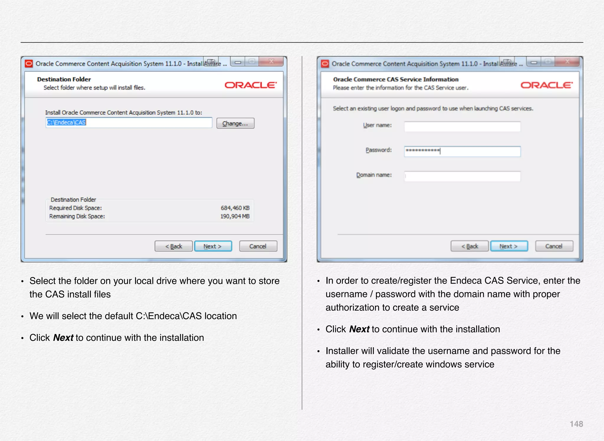 148
• Select the folder on your local drive where you want to store
the CAS install ﬁles
• We will select the default C:EndecaCAS location
• Click Next to continue with the installation
• In order to create/register the Endeca CAS Service, enter the
username / password with the domain name with proper
authorization to create a service
• Click Next to continue with the installation
• Installer will validate the username and password for the
ability to register/create windows service
 