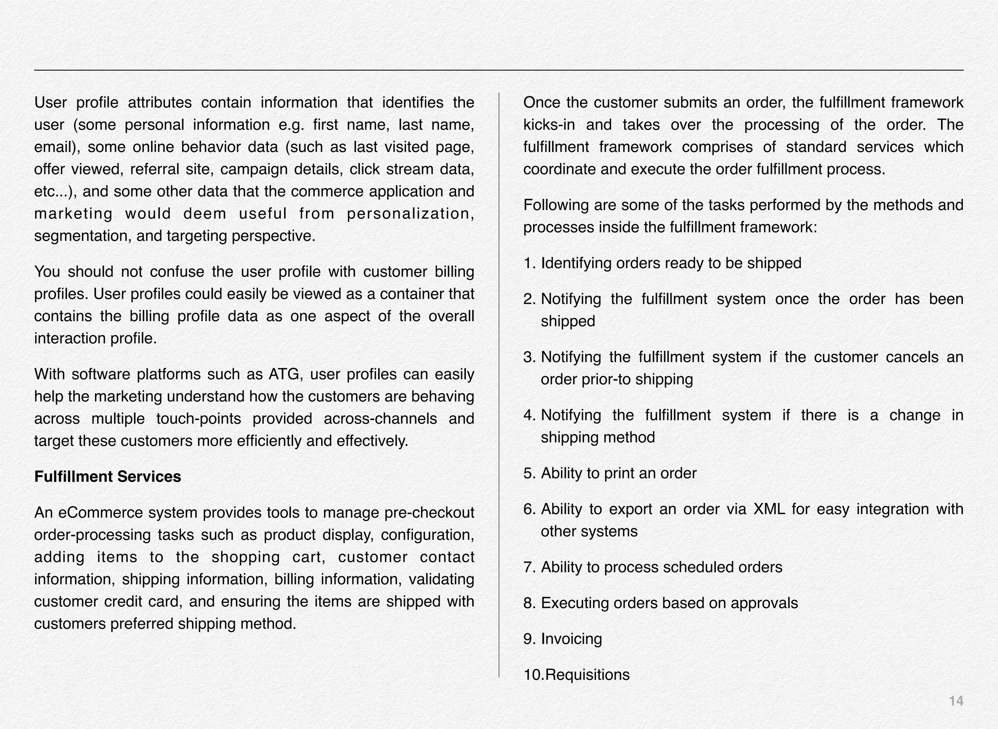 14
User proﬁle attributes contain information that identiﬁes the
user (some personal information e.g. ﬁrst name, last name,
email), some online behavior data (such as last visited page,
offer viewed, referral site, campaign details, click stream data,
etc...), and some other data that the commerce application and
marketing would deem useful from personalization,
segmentation, and targeting perspective.
You should not confuse the user proﬁle with customer billing
proﬁles. User proﬁles could easily be viewed as a container that
contains the billing proﬁle data as one aspect of the overall
interaction proﬁle.
With software platforms such as ATG, user proﬁles can easily
help the marketing understand how the customers are behaving
across multiple touch-points provided across-channels and
target these customers more efﬁciently and effectively.
Fulﬁllment Services
An eCommerce system provides tools to manage pre-checkout
order-processing tasks such as product display, conﬁguration,
adding items to the shopping cart, customer contact
information, shipping information, billing information, validating
customer credit card, and ensuring the items are shipped with
customers preferred shipping method.
Once the customer submits an order, the fulﬁllment framework
kicks-in and takes over the processing of the order. The
fulﬁllment framework comprises of standard services which
coordinate and execute the order fulﬁllment process.
Following are some of the tasks performed by the methods and
processes inside the fulﬁllment framework:
1. Identifying orders ready to be shipped
2. Notifying the fulﬁllment system once the order has been
shipped
3. Notifying the fulﬁllment system if the customer cancels an
order prior-to shipping
4. Notifying the fulﬁllment system if there is a change in
shipping method
5. Ability to print an order
6. Ability to export an order via XML for easy integration with
other systems
7. Ability to process scheduled orders
8. Executing orders based on approvals
9. Invoicing
10.Requisitions
 