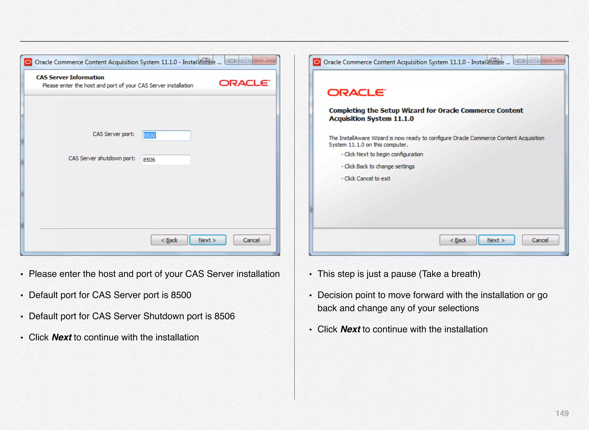 149
• Please enter the host and port of your CAS Server installation
• Default port for CAS Server port is 8500
• Default port for CAS Server Shutdown port is 8506
• Click Next to continue with the installation
• This step is just a pause (Take a breath)
• Decision point to move forward with the installation or go
back and change any of your selections
• Click Next to continue with the installation
 