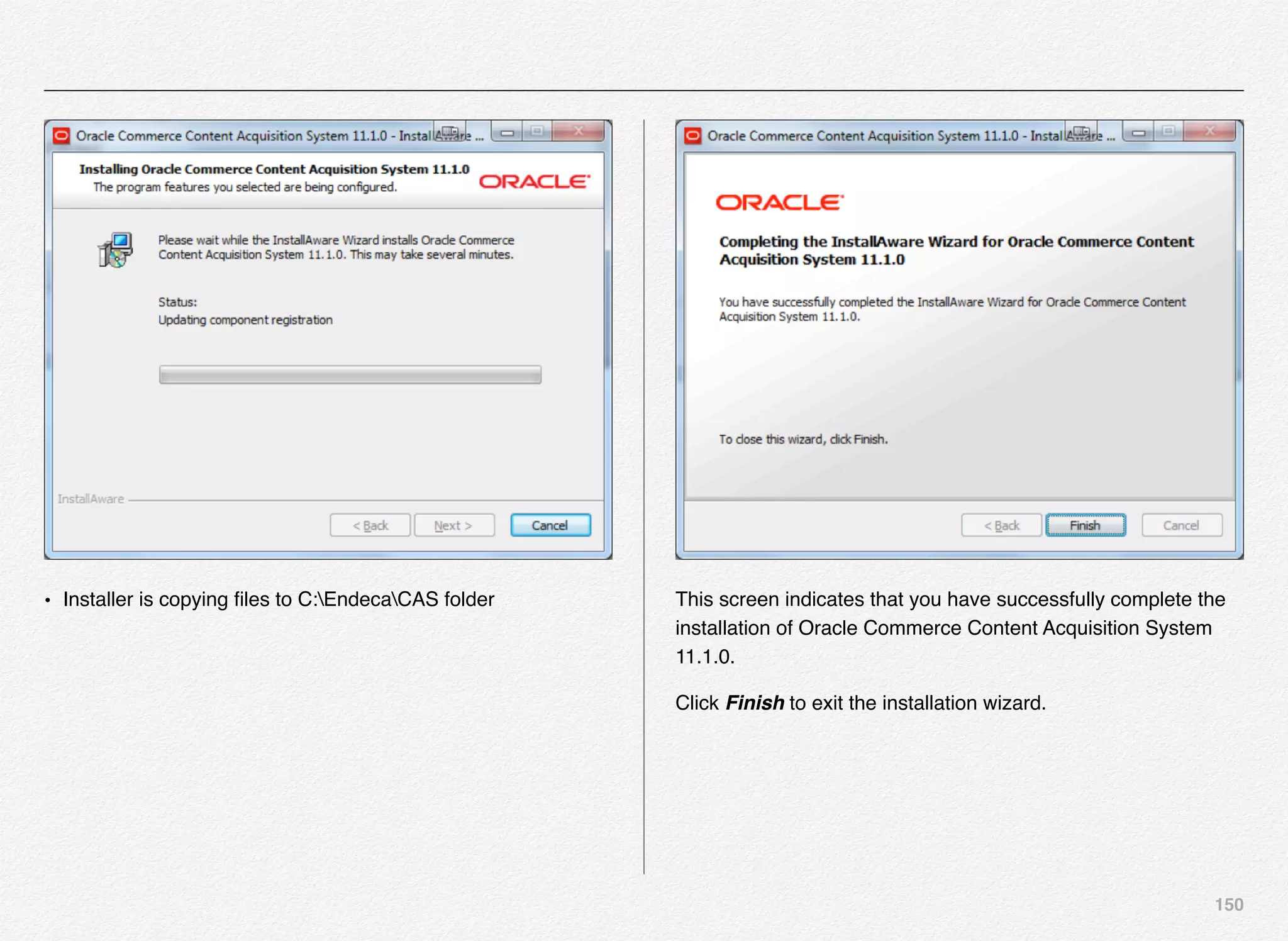 150
• Installer is copying ﬁles to C:EndecaCAS folder This screen indicates that you have successfully complete the
installation of Oracle Commerce Content Acquisition System
11.1.0.
Click Finish to exit the installation wizard.
 