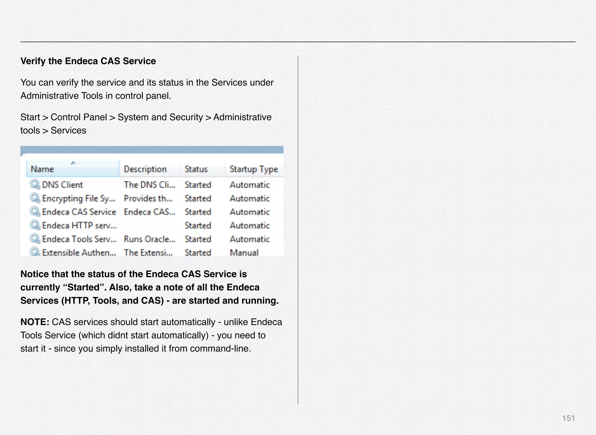 151
Verify the Endeca CAS Service
You can verify the service and its status in the Services under
Administrative Tools in control panel.
Start > Control Panel > System and Security > Administrative
tools > Services
Notice that the status of the Endeca CAS Service is
currently “Started”. Also, take a note of all the Endeca
Services (HTTP, Tools, and CAS) - are started and running.
NOTE: CAS services should start automatically - unlike Endeca
Tools Service (which didnt start automatically) - you need to
start it - since you simply installed it from command-line.
 