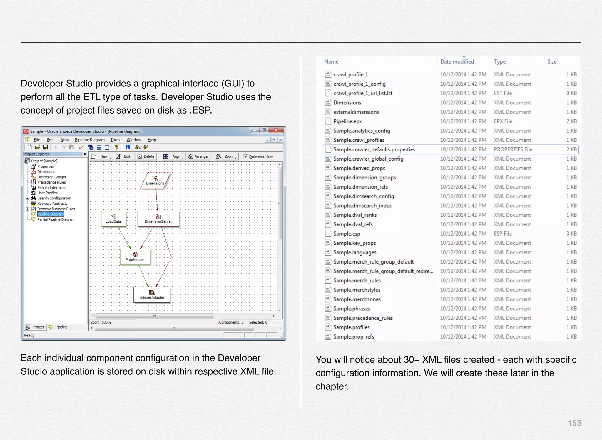 153
Developer Studio provides a graphical-interface (GUI) to
perform all the ETL type of tasks. Developer Studio uses the
concept of project ﬁles saved on disk as .ESP.
Each individual component conﬁguration in the Developer
Studio application is stored on disk within respective XML ﬁle.
You will notice about 30+ XML ﬁles created - each with speciﬁc
conﬁguration information. We will create these later in the
chapter.
 