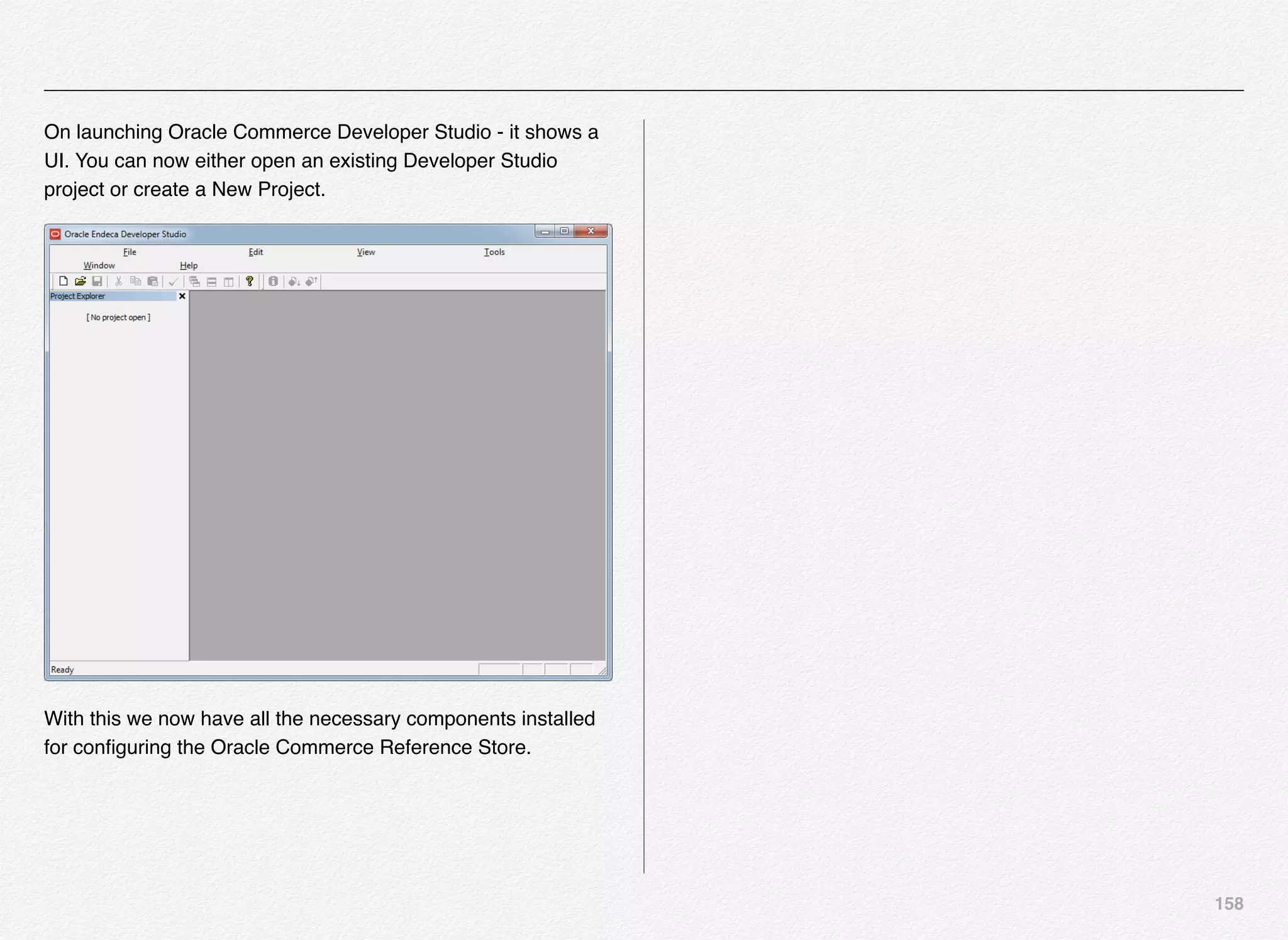 158
On launching Oracle Commerce Developer Studio - it shows a
UI. You can now either open an existing Developer Studio
project or create a New Project.
With this we now have all the necessary components installed
for conﬁguring the Oracle Commerce Reference Store.
 