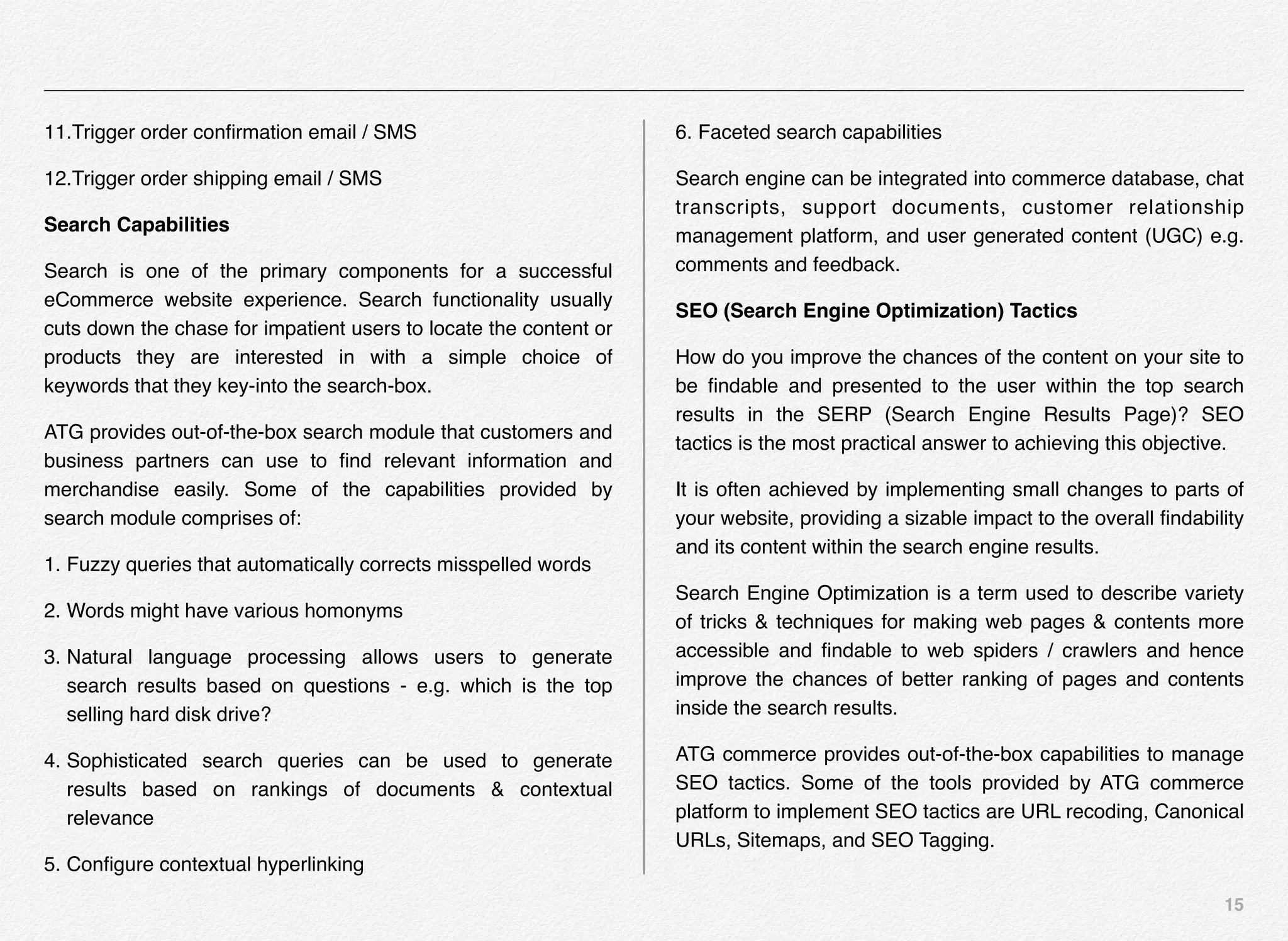 15
11.Trigger order conﬁrmation email / SMS
12.Trigger order shipping email / SMS
Search Capabilities
Search is one of the primary components for a successful
eCommerce website experience. Search functionality usually
cuts down the chase for impatient users to locate the content or
products they are interested in with a simple choice of
keywords that they key-into the search-box.
ATG provides out-of-the-box search module that customers and
business partners can use to ﬁnd relevant information and
merchandise easily. Some of the capabilities provided by
search module comprises of:
1. Fuzzy queries that automatically corrects misspelled words
2. Words might have various homonyms
3. Natural language processing allows users to generate
search results based on questions - e.g. which is the top
selling hard disk drive?
4. Sophisticated search queries can be used to generate
results based on rankings of documents & contextual
relevance
5. Conﬁgure contextual hyperlinking
6. Faceted search capabilities
Search engine can be integrated into commerce database, chat
transcripts, support documents, customer relationship
management platform, and user generated content (UGC) e.g.
comments and feedback.
SEO (Search Engine Optimization) Tactics
How do you improve the chances of the content on your site to
be ﬁndable and presented to the user within the top search
results in the SERP (Search Engine Results Page)? SEO
tactics is the most practical answer to achieving this objective.
It is often achieved by implementing small changes to parts of
your website, providing a sizable impact to the overall ﬁndability
and its content within the search engine results.
Search Engine Optimization is a term used to describe variety
of tricks & techniques for making web pages & contents more
accessible and ﬁndable to web spiders / crawlers and hence
improve the chances of better ranking of pages and contents
inside the search results.
ATG commerce provides out-of-the-box capabilities to manage
SEO tactics. Some of the tools provided by ATG commerce
platform to implement SEO tactics are URL recoding, Canonical
URLs, Sitemaps, and SEO Tagging.
 