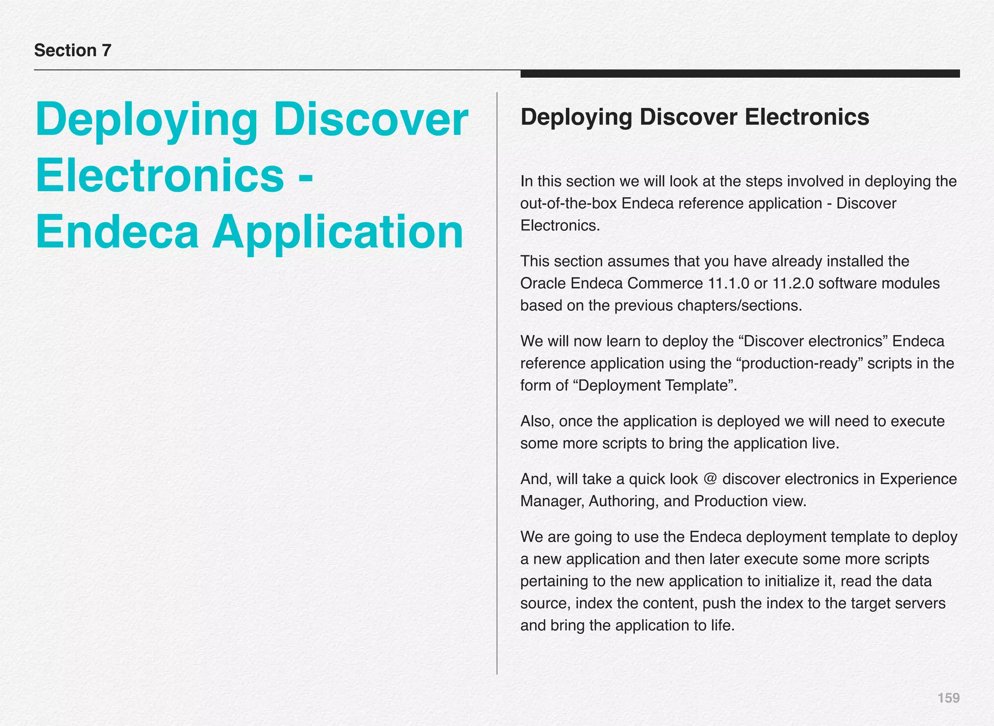 159
Deploying Discover Electronics
In this section we will look at the steps involved in deploying the
out-of-the-box Endeca reference application - Discover
Electronics.
This section assumes that you have already installed the
Oracle Endeca Commerce 11.1.0 or 11.2.0 software modules
based on the previous chapters/sections.
We will now learn to deploy the “Discover electronics” Endeca
reference application using the “production-ready” scripts in the
form of “Deployment Template”.
Also, once the application is deployed we will need to execute
some more scripts to bring the application live.
And, will take a quick look @ discover electronics in Experience
Manager, Authoring, and Production view.
We are going to use the Endeca deployment template to deploy
a new application and then later execute some more scripts
pertaining to the new application to initialize it, read the data
source, index the content, push the index to the target servers
and bring the application to life.
Section 7
Deploying Discover
Electronics -
Endeca Application
 