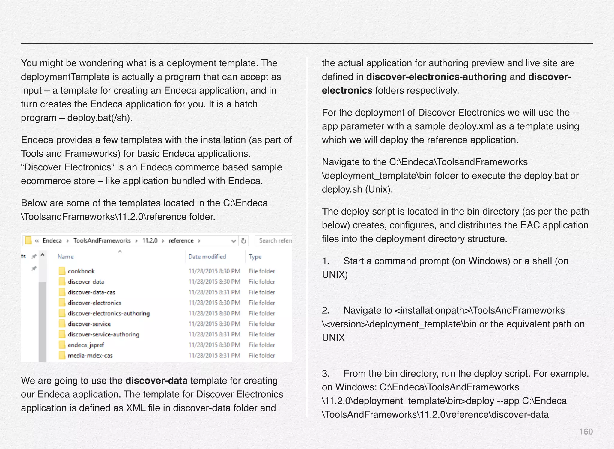 160
You might be wondering what is a deployment template. The
deploymentTemplate is actually a program that can accept as
input – a template for creating an Endeca application, and in
turn creates the Endeca application for you. It is a batch
program – deploy.bat(/sh).
Endeca provides a few templates with the installation (as part of
Tools and Frameworks) for basic Endeca applications.
“Discover Electronics” is an Endeca commerce based sample
ecommerce store – like application bundled with Endeca.
Below are some of the templates located in the C:Endeca
ToolsandFrameworks11.2.0reference folder.
We are going to use the discover-data template for creating
our Endeca application. The template for Discover Electronics
application is deﬁned as XML ﬁle in discover-data folder and
the actual application for authoring preview and live site are
deﬁned in discover-electronics-authoring and discover-
electronics folders respectively.
For the deployment of Discover Electronics we will use the --
app parameter with a sample deploy.xml as a template using
which we will deploy the reference application.
Navigate to the C:EndecaToolsandFrameworks
deployment_templatebin folder to execute the deploy.bat or
deploy.sh (Unix).
The deploy script is located in the bin directory (as per the path
below) creates, conﬁgures, and distributes the EAC application
ﬁles into the deployment directory structure.
1.! Start a command prompt (on Windows) or a shell (on
UNIX) 
2.! Navigate to <installationpath>ToolsAndFrameworks
<version>deployment_templatebin or the equivalent path on
UNIX 
3.! From the bin directory, run the deploy script. For example,
on Windows: C:EndecaToolsAndFrameworks
11.2.0deployment_templatebin>deploy --app C:Endeca
ToolsAndFrameworks11.2.0referencediscover-data
 