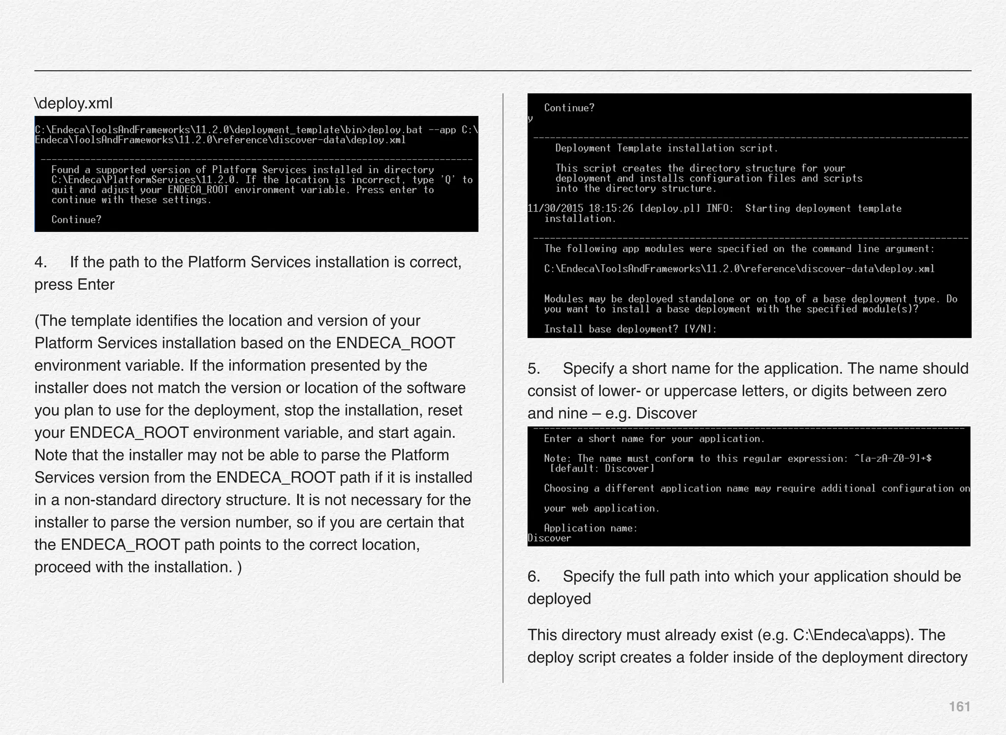 161
deploy.xml 
4.! If the path to the Platform Services installation is correct,
press Enter
(The template identiﬁes the location and version of your
Platform Services installation based on the ENDECA_ROOT
environment variable. If the information presented by the
installer does not match the version or location of the software
you plan to use for the deployment, stop the installation, reset
your ENDECA_ROOT environment variable, and start again.
Note that the installer may not be able to parse the Platform
Services version from the ENDECA_ROOT path if it is installed
in a non-standard directory structure. It is not necessary for the
installer to parse the version number, so if you are certain that
the ENDECA_ROOT path points to the correct location,
proceed with the installation. )
5.! Specify a short name for the application. The name should
consist of lower- or uppercase letters, or digits between zero
and nine – e.g. Discover 
6.! Specify the full path into which your application should be
deployed
This directory must already exist (e.g. C:Endecaapps). The
deploy script creates a folder inside of the deployment directory
 