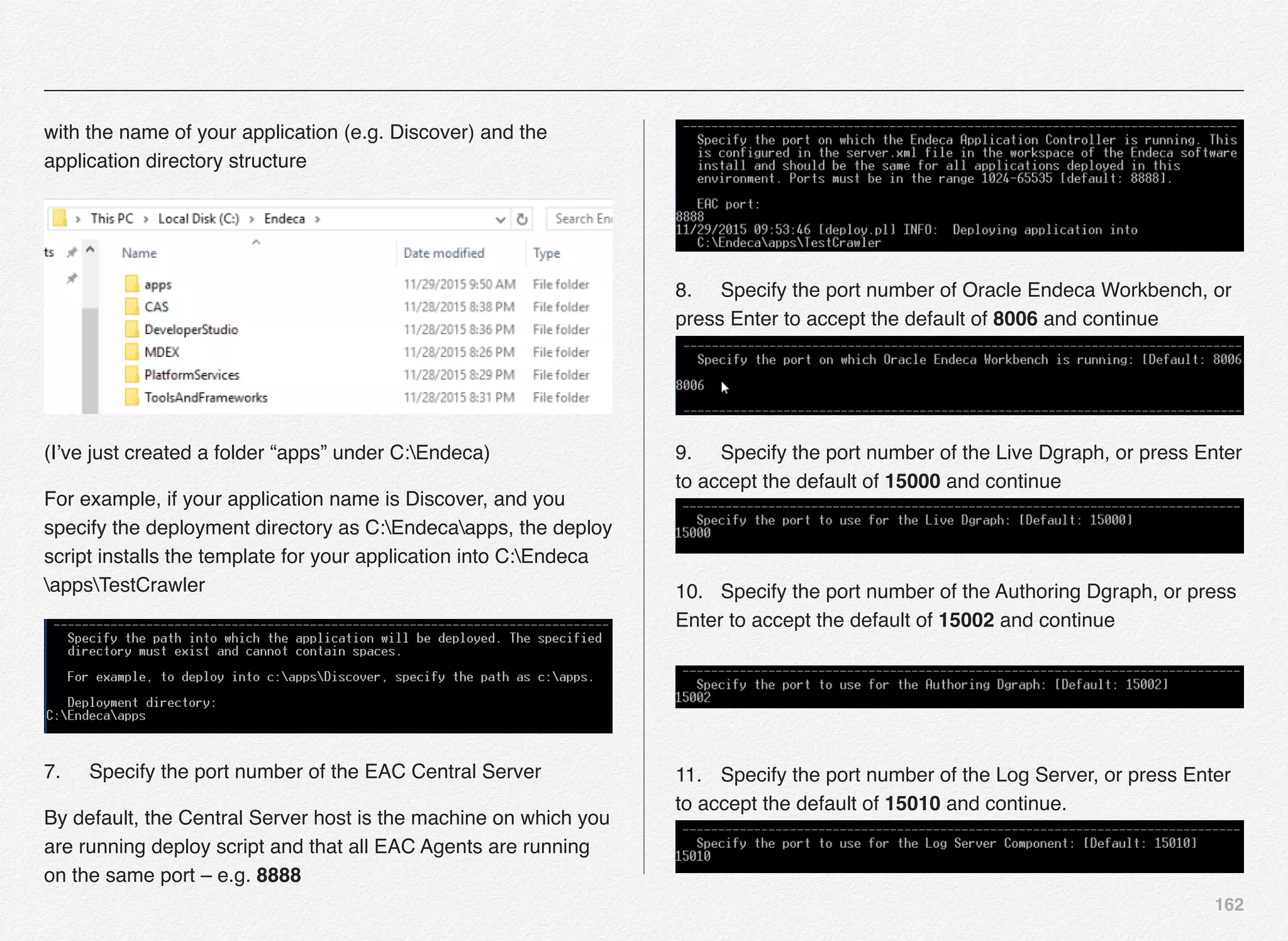 162
with the name of your application (e.g. Discover) and the
application directory structure
(I’ve just created a folder “apps” under C:Endeca)
For example, if your application name is Discover, and you
specify the deployment directory as C:Endecaapps, the deploy
script installs the template for your application into C:Endeca
appsTestCrawler
7.! Specify the port number of the EAC Central Server
By default, the Central Server host is the machine on which you
are running deploy script and that all EAC Agents are running
on the same port – e.g. 8888
8.! Specify the port number of Oracle Endeca Workbench, or
press Enter to accept the default of 8006 and continue 
9.! Specify the port number of the Live Dgraph, or press Enter
to accept the default of 15000 and continue  
10.! Specify the port number of the Authoring Dgraph, or press
Enter to accept the default of 15002 and continue 
 
11.! Specify the port number of the Log Server, or press Enter
to accept the default of 15010 and continue.  
 
 