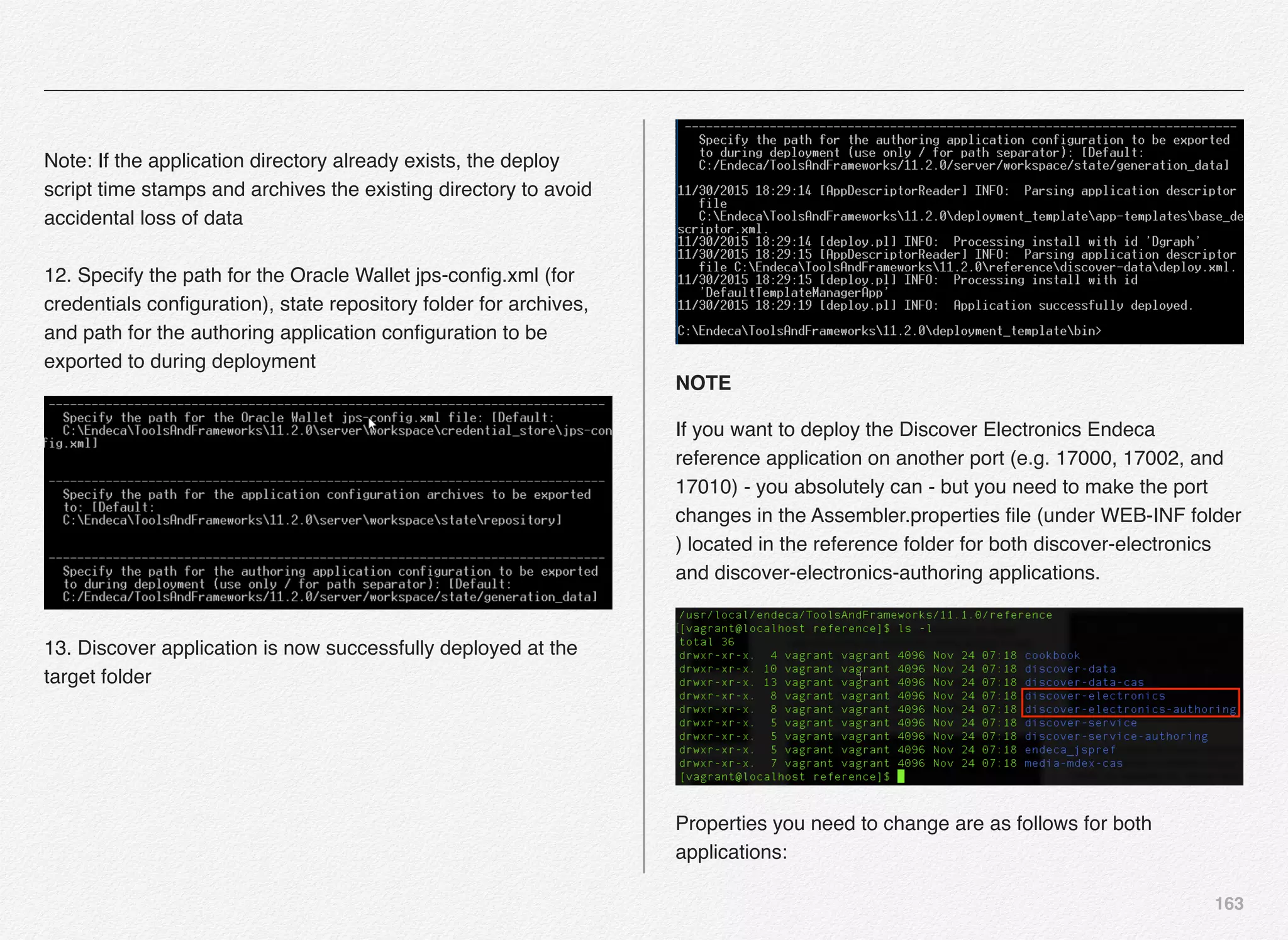 163
 
Note: If the application directory already exists, the deploy
script time stamps and archives the existing directory to avoid
accidental loss of data 
 
12. Specify the path for the Oracle Wallet jps-conﬁg.xml (for
credentials conﬁguration), state repository folder for archives,
and path for the authoring application conﬁguration to be
exported to during deployment
13. Discover application is now successfully deployed at the
target folder
NOTE
If you want to deploy the Discover Electronics Endeca
reference application on another port (e.g. 17000, 17002, and
17010) - you absolutely can - but you need to make the port
changes in the Assembler.properties ﬁle (under WEB-INF folder
) located in the reference folder for both discover-electronics
and discover-electronics-authoring applications.
Properties you need to change are as follows for both
applications:
 