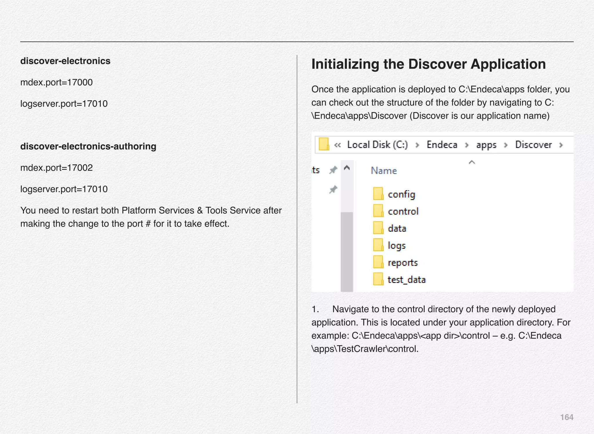164
discover-electronics
mdex.port=17000
logserver.port=17010
discover-electronics-authoring
mdex.port=17002
logserver.port=17010
You need to restart both Platform Services & Tools Service after
making the change to the port # for it to take effect.
Initializing the Discover Application
Once the application is deployed to C:Endecaapps folder, you
can check out the structure of the folder by navigating to C:
EndecaappsDiscover (Discover is our application name)
1.! Navigate to the control directory of the newly deployed
application. This is located under your application directory. For
example: C:Endecaapps<app dir>control – e.g. C:Endeca
appsTestCrawlercontrol. 
 