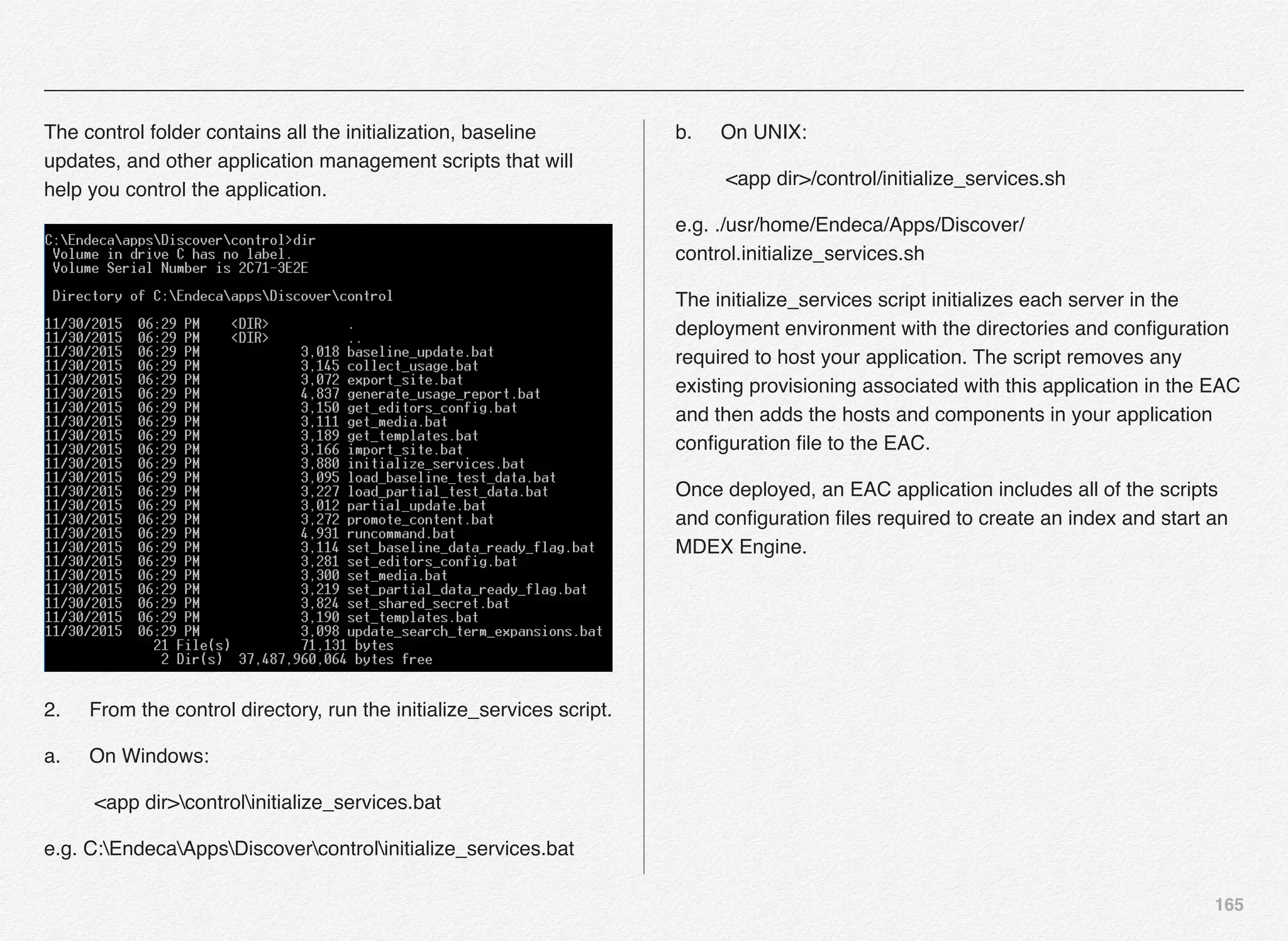165
The control folder contains all the initialization, baseline
updates, and other application management scripts that will
help you control the application.
2.! From the control directory, run the initialize_services script.
a.! On Windows:
<app dir>controlinitialize_services.bat
e.g. C:EndecaAppsDiscovercontrolinitialize_services.bat
b.! On UNIX:
<app dir>/control/initialize_services.sh
e.g. ./usr/home/Endeca/Apps/Discover/
control.initialize_services.sh
The initialize_services script initializes each server in the
deployment environment with the directories and conﬁguration
required to host your application. The script removes any
existing provisioning associated with this application in the EAC
and then adds the hosts and components in your application
conﬁguration ﬁle to the EAC.
Once deployed, an EAC application includes all of the scripts
and conﬁguration ﬁles required to create an index and start an
MDEX Engine.
 
