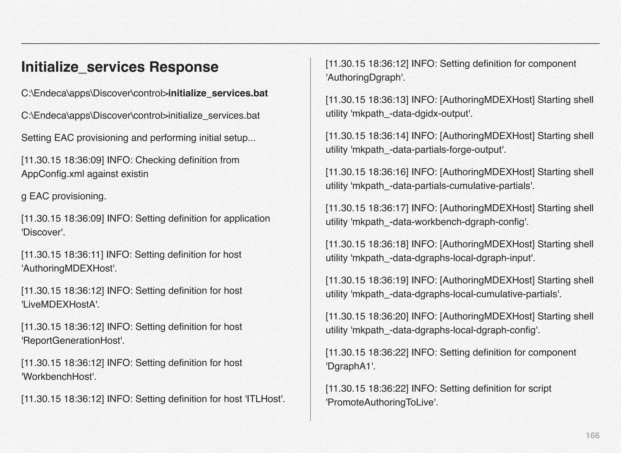 166
Initialize_services Response
C:EndecaappsDiscovercontrol>initialize_services.bat
C:EndecaappsDiscovercontrol>initialize_services.bat
Setting EAC provisioning and performing initial setup...
[11.30.15 18:36:09] INFO: Checking deﬁnition from
AppConﬁg.xml against existin
g EAC provisioning.
[11.30.15 18:36:09] INFO: Setting deﬁnition for application
'Discover'.
[11.30.15 18:36:11] INFO: Setting deﬁnition for host
'AuthoringMDEXHost'.
[11.30.15 18:36:12] INFO: Setting deﬁnition for host
'LiveMDEXHostA'.
[11.30.15 18:36:12] INFO: Setting deﬁnition for host
'ReportGenerationHost'.
[11.30.15 18:36:12] INFO: Setting deﬁnition for host
'WorkbenchHost'.
[11.30.15 18:36:12] INFO: Setting deﬁnition for host 'ITLHost'.
[11.30.15 18:36:12] INFO: Setting deﬁnition for component
'AuthoringDgraph'.
[11.30.15 18:36:13] INFO: [AuthoringMDEXHost] Starting shell
utility 'mkpath_-data-dgidx-output'.
[11.30.15 18:36:14] INFO: [AuthoringMDEXHost] Starting shell
utility 'mkpath_-data-partials-forge-output'.
[11.30.15 18:36:16] INFO: [AuthoringMDEXHost] Starting shell
utility 'mkpath_-data-partials-cumulative-partials'.
[11.30.15 18:36:17] INFO: [AuthoringMDEXHost] Starting shell
utility 'mkpath_-data-workbench-dgraph-conﬁg'.
[11.30.15 18:36:18] INFO: [AuthoringMDEXHost] Starting shell
utility 'mkpath_-data-dgraphs-local-dgraph-input'.
[11.30.15 18:36:19] INFO: [AuthoringMDEXHost] Starting shell
utility 'mkpath_-data-dgraphs-local-cumulative-partials'.
[11.30.15 18:36:20] INFO: [AuthoringMDEXHost] Starting shell
utility 'mkpath_-data-dgraphs-local-dgraph-conﬁg'.
[11.30.15 18:36:22] INFO: Setting deﬁnition for component
'DgraphA1'.
[11.30.15 18:36:22] INFO: Setting deﬁnition for script
'PromoteAuthoringToLive'.
 