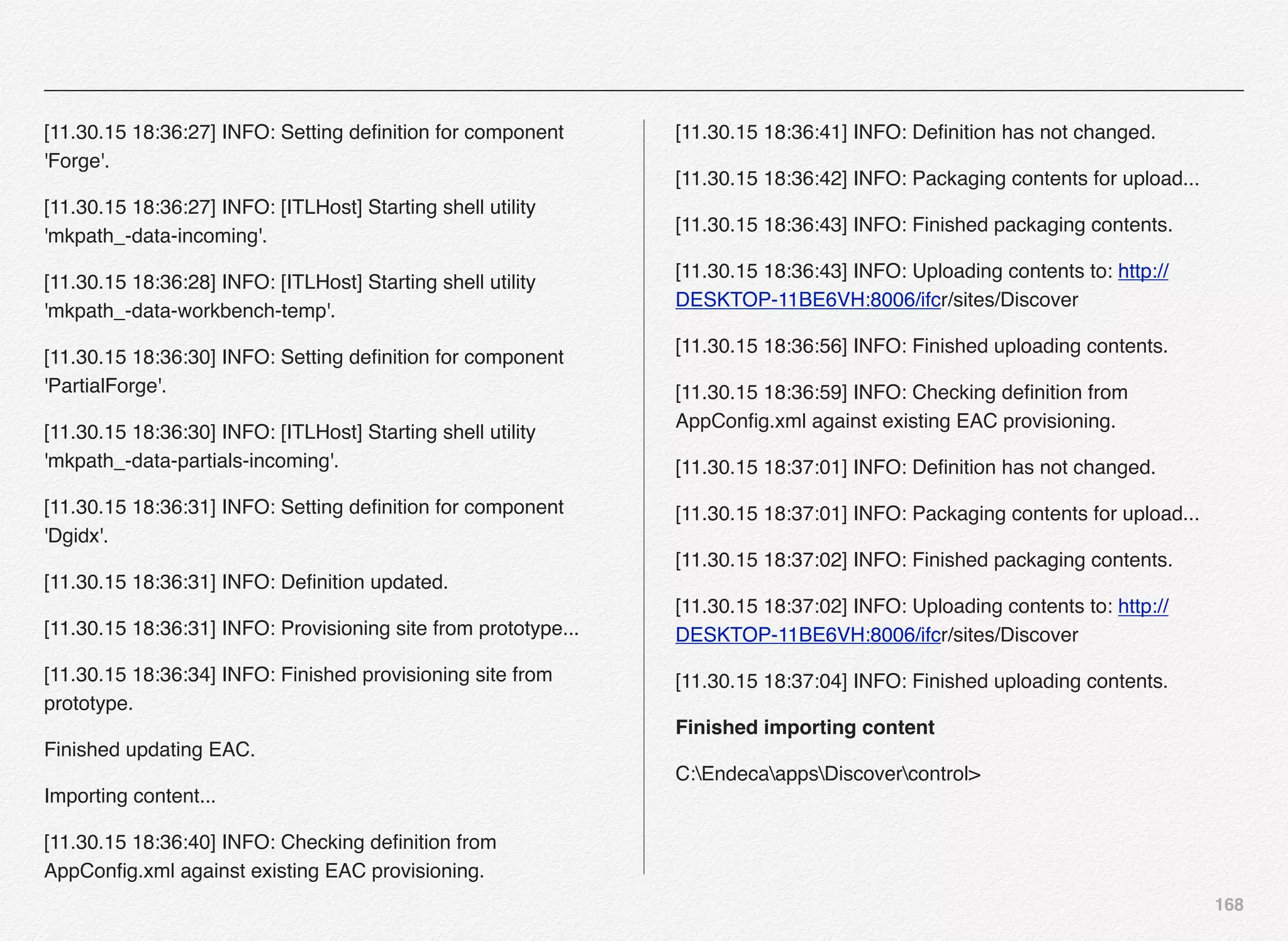 168
[11.30.15 18:36:27] INFO: Setting deﬁnition for component
'Forge'.
[11.30.15 18:36:27] INFO: [ITLHost] Starting shell utility
'mkpath_-data-incoming'.
[11.30.15 18:36:28] INFO: [ITLHost] Starting shell utility
'mkpath_-data-workbench-temp'.
[11.30.15 18:36:30] INFO: Setting deﬁnition for component
'PartialForge'.
[11.30.15 18:36:30] INFO: [ITLHost] Starting shell utility
'mkpath_-data-partials-incoming'.
[11.30.15 18:36:31] INFO: Setting deﬁnition for component
'Dgidx'.
[11.30.15 18:36:31] INFO: Deﬁnition updated.
[11.30.15 18:36:31] INFO: Provisioning site from prototype...
[11.30.15 18:36:34] INFO: Finished provisioning site from
prototype.
Finished updating EAC.
Importing content...
[11.30.15 18:36:40] INFO: Checking deﬁnition from
AppConﬁg.xml against existing EAC provisioning.
[11.30.15 18:36:41] INFO: Deﬁnition has not changed.
[11.30.15 18:36:42] INFO: Packaging contents for upload...
[11.30.15 18:36:43] INFO: Finished packaging contents.
[11.30.15 18:36:43] INFO: Uploading contents to: http://
DESKTOP-11BE6VH:8006/ifcr/sites/Discover
[11.30.15 18:36:56] INFO: Finished uploading contents.
[11.30.15 18:36:59] INFO: Checking deﬁnition from
AppConﬁg.xml against existing EAC provisioning.
[11.30.15 18:37:01] INFO: Deﬁnition has not changed.
[11.30.15 18:37:01] INFO: Packaging contents for upload...
[11.30.15 18:37:02] INFO: Finished packaging contents.
[11.30.15 18:37:02] INFO: Uploading contents to: http://
DESKTOP-11BE6VH:8006/ifcr/sites/Discover
[11.30.15 18:37:04] INFO: Finished uploading contents.
Finished importing content
C:EndecaappsDiscovercontrol>
 