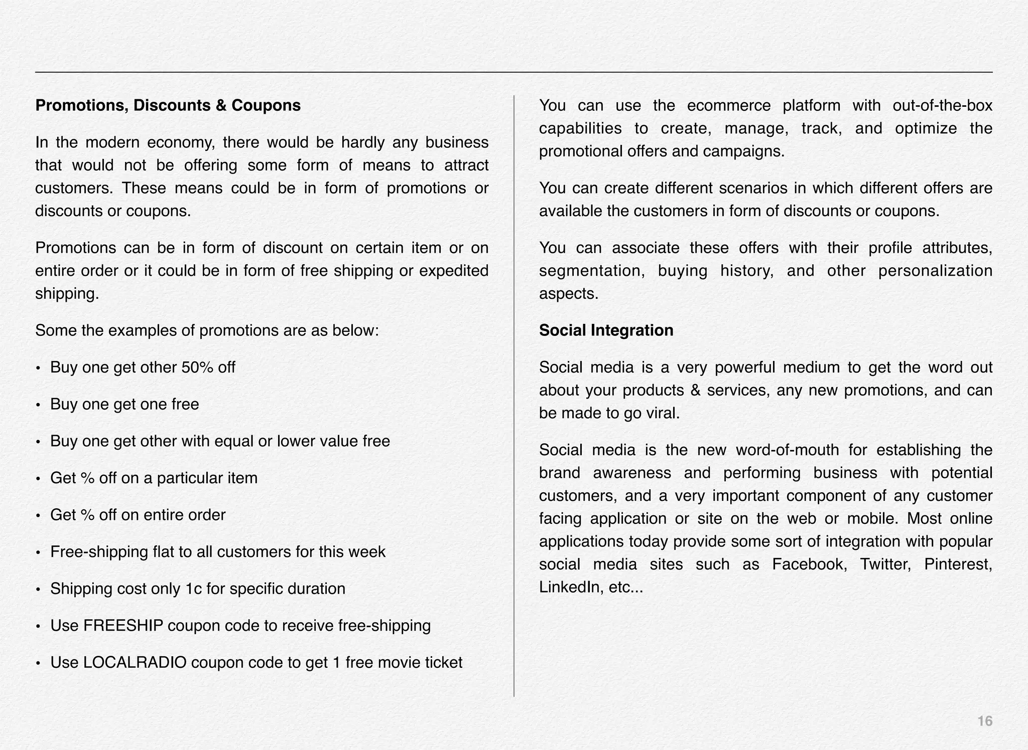 16
Promotions, Discounts & Coupons
In the modern economy, there would be hardly any business
that would not be offering some form of means to attract
customers. These means could be in form of promotions or
discounts or coupons.
Promotions can be in form of discount on certain item or on
entire order or it could be in form of free shipping or expedited
shipping.
Some the examples of promotions are as below:
• Buy one get other 50% off
• Buy one get one free
• Buy one get other with equal or lower value free
• Get % off on a particular item
• Get % off on entire order
• Free-shipping ﬂat to all customers for this week
• Shipping cost only 1c for speciﬁc duration
• Use FREESHIP coupon code to receive free-shipping
• Use LOCALRADIO coupon code to get 1 free movie ticket
You can use the ecommerce platform with out-of-the-box
capabilities to create, manage, track, and optimize the
promotional offers and campaigns.
You can create different scenarios in which different offers are
available the customers in form of discounts or coupons.
You can associate these offers with their proﬁle attributes,
segmentation, buying history, and other personalization
aspects.
Social Integration
Social media is a very powerful medium to get the word out
about your products & services, any new promotions, and can
be made to go viral.
Social media is the new word-of-mouth for establishing the
brand awareness and performing business with potential
customers, and a very important component of any customer
facing application or site on the web or mobile. Most online
applications today provide some sort of integration with popular
social media sites such as Facebook, Twitter, Pinterest,
LinkedIn, etc...
 