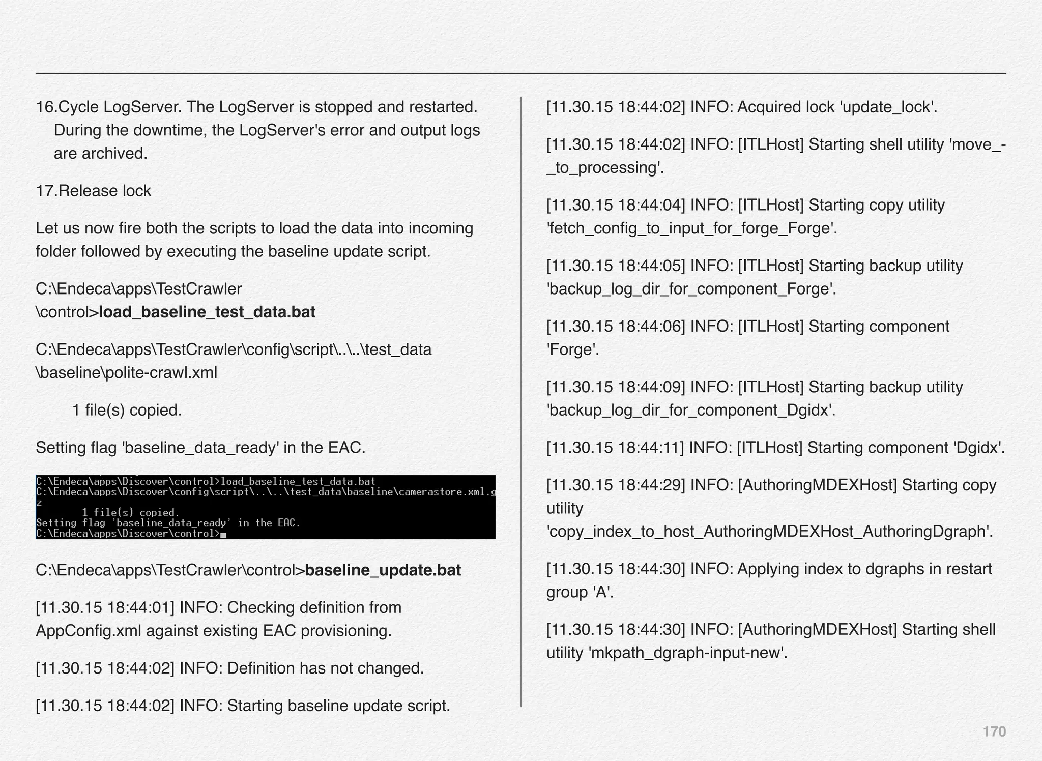 170
16.Cycle LogServer. The LogServer is stopped and restarted.
During the downtime, the LogServer's error and output logs
are archived.
17.Release lock
Let us now ﬁre both the scripts to load the data into incoming
folder followed by executing the baseline update script.
C:EndecaappsTestCrawler
control>load_baseline_test_data.bat
C:EndecaappsTestCrawlerconﬁgscript....test_data
baselinepolite-crawl.xml
1 ﬁle(s) copied.
Setting ﬂag 'baseline_data_ready' in the EAC.
C:EndecaappsTestCrawlercontrol>baseline_update.bat
[11.30.15 18:44:01] INFO: Checking deﬁnition from
AppConﬁg.xml against existing EAC provisioning.
[11.30.15 18:44:02] INFO: Deﬁnition has not changed.
[11.30.15 18:44:02] INFO: Starting baseline update script.
[11.30.15 18:44:02] INFO: Acquired lock 'update_lock'.
[11.30.15 18:44:02] INFO: [ITLHost] Starting shell utility 'move_-
_to_processing'.
[11.30.15 18:44:04] INFO: [ITLHost] Starting copy utility
'fetch_conﬁg_to_input_for_forge_Forge'.
[11.30.15 18:44:05] INFO: [ITLHost] Starting backup utility
'backup_log_dir_for_component_Forge'.
[11.30.15 18:44:06] INFO: [ITLHost] Starting component
'Forge'.
[11.30.15 18:44:09] INFO: [ITLHost] Starting backup utility
'backup_log_dir_for_component_Dgidx'.
[11.30.15 18:44:11] INFO: [ITLHost] Starting component 'Dgidx'.
[11.30.15 18:44:29] INFO: [AuthoringMDEXHost] Starting copy
utility
'copy_index_to_host_AuthoringMDEXHost_AuthoringDgraph'.
[11.30.15 18:44:30] INFO: Applying index to dgraphs in restart
group 'A'.
[11.30.15 18:44:30] INFO: [AuthoringMDEXHost] Starting shell
utility 'mkpath_dgraph-input-new'.
 