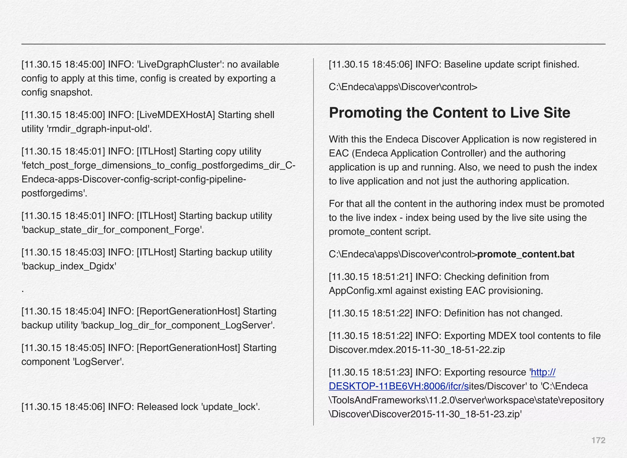 172
[11.30.15 18:45:00] INFO: 'LiveDgraphCluster': no available
conﬁg to apply at this time, conﬁg is created by exporting a
conﬁg snapshot.
[11.30.15 18:45:00] INFO: [LiveMDEXHostA] Starting shell
utility 'rmdir_dgraph-input-old'.
[11.30.15 18:45:01] INFO: [ITLHost] Starting copy utility
'fetch_post_forge_dimensions_to_conﬁg_postforgedims_dir_C-
Endeca-apps-Discover-conﬁg-script-conﬁg-pipeline-
postforgedims'.
[11.30.15 18:45:01] INFO: [ITLHost] Starting backup utility
'backup_state_dir_for_component_Forge'.
[11.30.15 18:45:03] INFO: [ITLHost] Starting backup utility
'backup_index_Dgidx'
.
[11.30.15 18:45:04] INFO: [ReportGenerationHost] Starting
backup utility 'backup_log_dir_for_component_LogServer'.
[11.30.15 18:45:05] INFO: [ReportGenerationHost] Starting
component 'LogServer'.
[11.30.15 18:45:06] INFO: Released lock 'update_lock'.
[11.30.15 18:45:06] INFO: Baseline update script ﬁnished.
C:EndecaappsDiscovercontrol>
Promoting the Content to Live Site
With this the Endeca Discover Application is now registered in
EAC (Endeca Application Controller) and the authoring
application is up and running. Also, we need to push the index
to live application and not just the authoring application.
For that all the content in the authoring index must be promoted
to the live index - index being used by the live site using the
promote_content script.
C:EndecaappsDiscovercontrol>promote_content.bat
[11.30.15 18:51:21] INFO: Checking deﬁnition from
AppConﬁg.xml against existing EAC provisioning.
[11.30.15 18:51:22] INFO: Deﬁnition has not changed.
[11.30.15 18:51:22] INFO: Exporting MDEX tool contents to ﬁle
Discover.mdex.2015-11-30_18-51-22.zip
[11.30.15 18:51:23] INFO: Exporting resource 'http://
DESKTOP-11BE6VH:8006/ifcr/sites/Discover' to 'C:Endeca
ToolsAndFrameworks11.2.0serverworkspacestaterepository
DiscoverDiscover2015-11-30_18-51-23.zip'
 