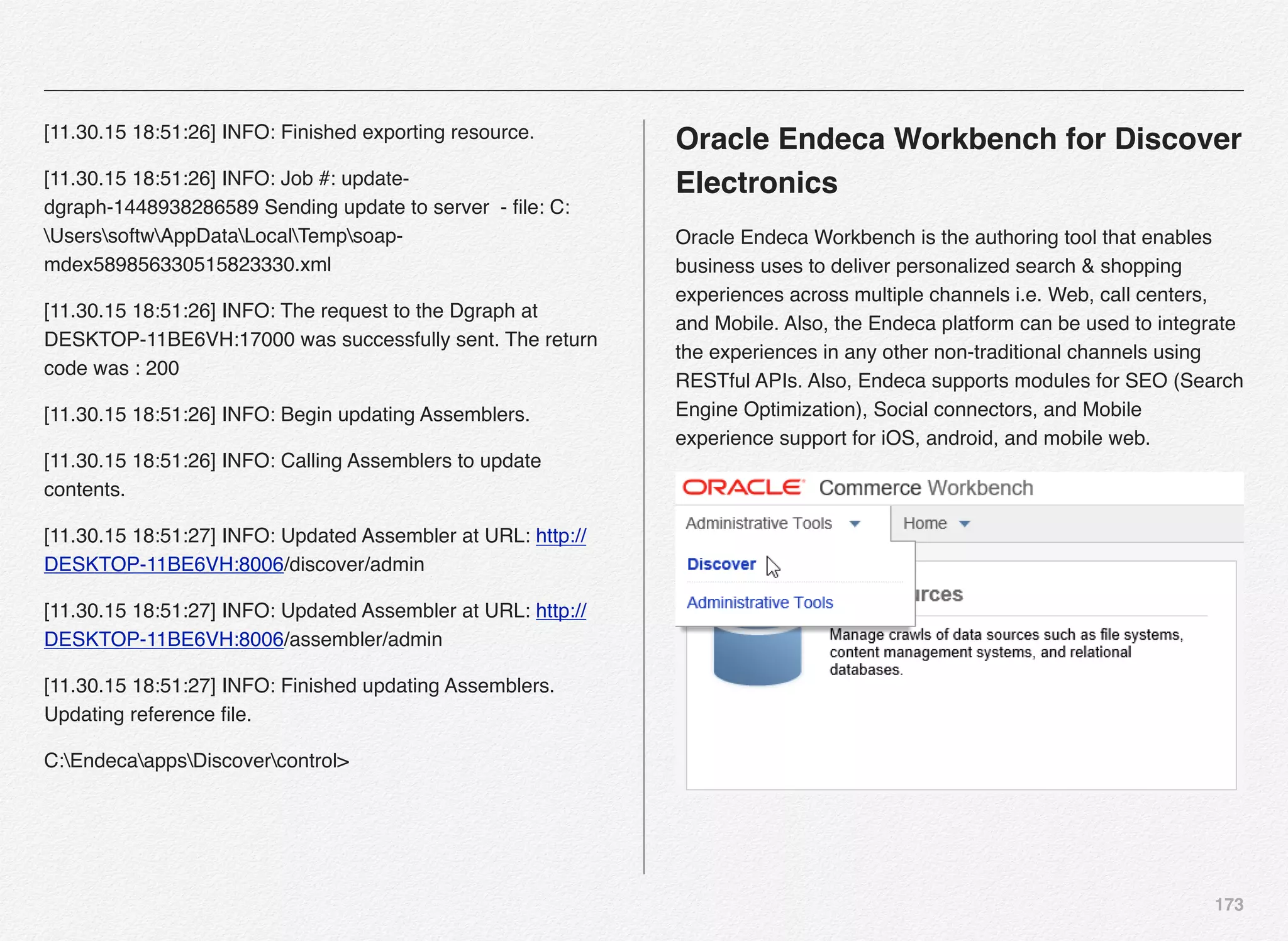 173
[11.30.15 18:51:26] INFO: Finished exporting resource.
[11.30.15 18:51:26] INFO: Job #: update-
dgraph-1448938286589 Sending update to server - ﬁle: C:
UserssoftwAppDataLocalTempsoap-
mdex589856330515823330.xml
[11.30.15 18:51:26] INFO: The request to the Dgraph at
DESKTOP-11BE6VH:17000 was successfully sent. The return
code was : 200
[11.30.15 18:51:26] INFO: Begin updating Assemblers.
[11.30.15 18:51:26] INFO: Calling Assemblers to update
contents.
[11.30.15 18:51:27] INFO: Updated Assembler at URL: http://
DESKTOP-11BE6VH:8006/discover/admin
[11.30.15 18:51:27] INFO: Updated Assembler at URL: http://
DESKTOP-11BE6VH:8006/assembler/admin
[11.30.15 18:51:27] INFO: Finished updating Assemblers.
Updating reference ﬁle.
C:EndecaappsDiscovercontrol>
Oracle Endeca Workbench for Discover
Electronics
Oracle Endeca Workbench is the authoring tool that enables
business uses to deliver personalized search & shopping
experiences across multiple channels i.e. Web, call centers,
and Mobile. Also, the Endeca platform can be used to integrate
the experiences in any other non-traditional channels using
RESTful APIs. Also, Endeca supports modules for SEO (Search
Engine Optimization), Social connectors, and Mobile
experience support for iOS, android, and mobile web.
 