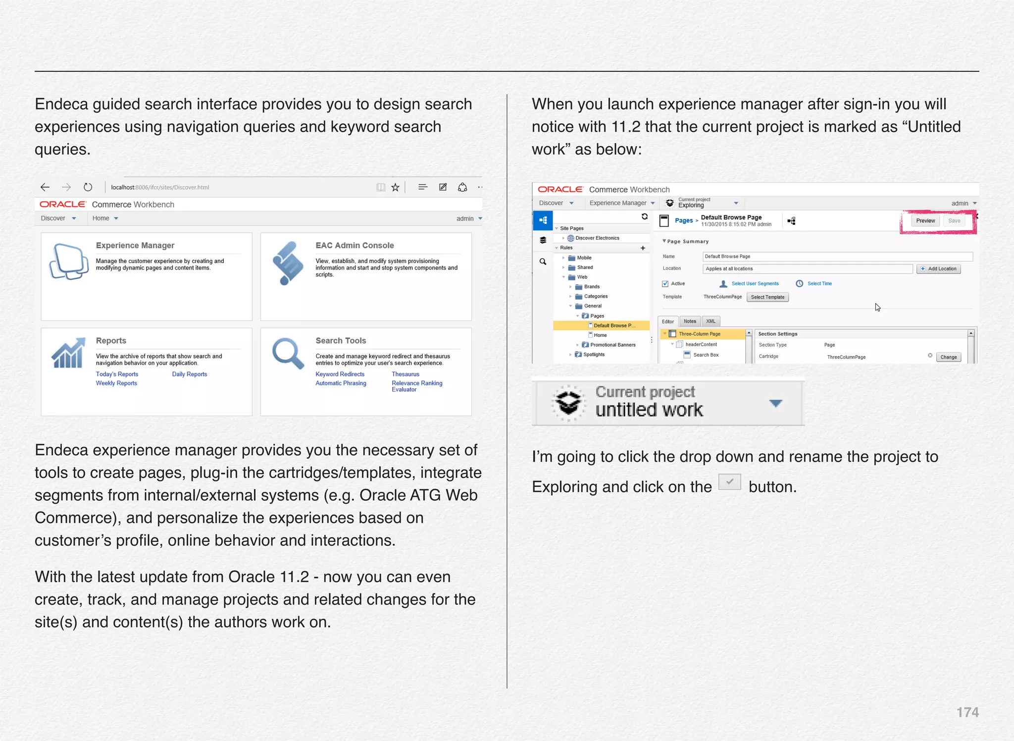 174
Endeca guided search interface provides you to design search
experiences using navigation queries and keyword search
queries.
Endeca experience manager provides you the necessary set of
tools to create pages, plug-in the cartridges/templates, integrate
segments from internal/external systems (e.g. Oracle ATG Web
Commerce), and personalize the experiences based on
customer’s proﬁle, online behavior and interactions.
With the latest update from Oracle 11.2 - now you can even
create, track, and manage projects and related changes for the
site(s) and content(s) the authors work on.
When you launch experience manager after sign-in you will
notice with 11.2 that the current project is marked as “Untitled
work” as below:
I’m going to click the drop down and rename the project to
Exploring and click on the button.
 