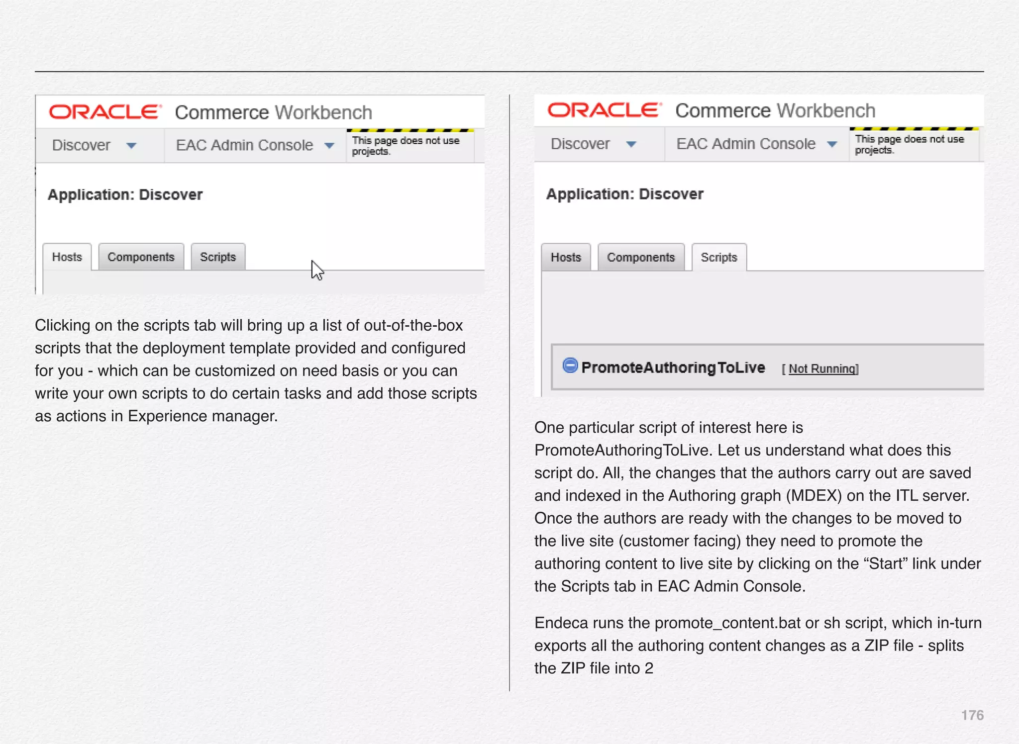 176
Clicking on the scripts tab will bring up a list of out-of-the-box
scripts that the deployment template provided and conﬁgured
for you - which can be customized on need basis or you can
write your own scripts to do certain tasks and add those scripts
as actions in Experience manager.
One particular script of interest here is
PromoteAuthoringToLive. Let us understand what does this
script do. All, the changes that the authors carry out are saved
and indexed in the Authoring graph (MDEX) on the ITL server.
Once the authors are ready with the changes to be moved to
the live site (customer facing) they need to promote the
authoring content to live site by clicking on the “Start” link under
the Scripts tab in EAC Admin Console.
Endeca runs the promote_content.bat or sh script, which in-turn
exports all the authoring content changes as a ZIP ﬁle - splits
the ZIP ﬁle into 2
 