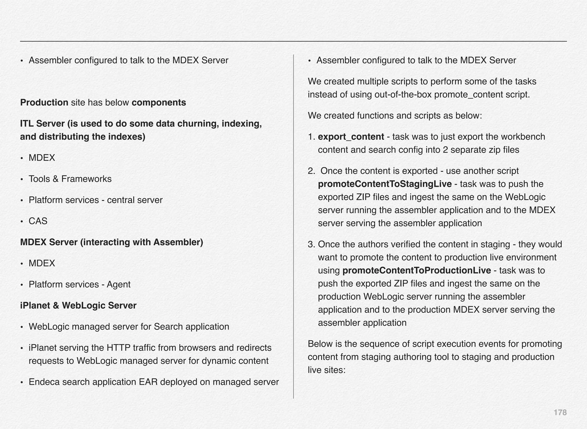 178
• Assembler conﬁgured to talk to the MDEX Server
Production site has below components
ITL Server (is used to do some data churning, indexing,
and distributing the indexes)
• MDEX
• Tools & Frameworks
• Platform services - central server
• CAS
MDEX Server (interacting with Assembler)
• MDEX
• Platform services - Agent
iPlanet & WebLogic Server
• WebLogic managed server for Search application
• iPlanet serving the HTTP trafﬁc from browsers and redirects
requests to WebLogic managed server for dynamic content
• Endeca search application EAR deployed on managed server
• Assembler conﬁgured to talk to the MDEX Server
We created multiple scripts to perform some of the tasks
instead of using out-of-the-box promote_content script.
We created functions and scripts as below:
1. export_content - task was to just export the workbench
content and search conﬁg into 2 separate zip ﬁles
2. Once the content is exported - use another script
promoteContentToStagingLive - task was to push the
exported ZIP ﬁles and ingest the same on the WebLogic
server running the assembler application and to the MDEX
server serving the assembler application
3. Once the authors veriﬁed the content in staging - they would
want to promote the content to production live environment
using promoteContentToProductionLive - task was to
push the exported ZIP ﬁles and ingest the same on the
production WebLogic server running the assembler
application and to the production MDEX server serving the
assembler application
Below is the sequence of script execution events for promoting
content from staging authoring tool to staging and production
live sites:
 