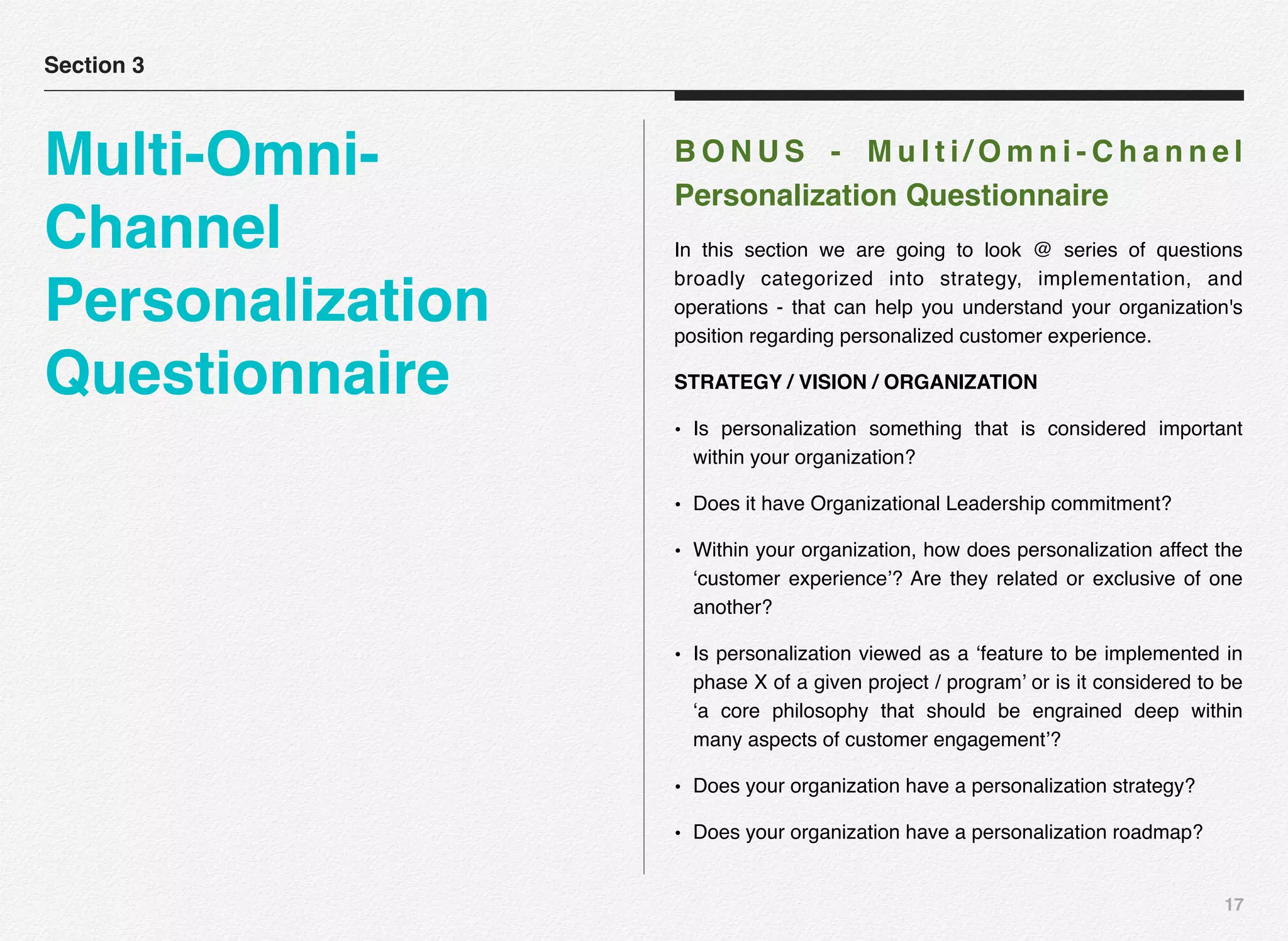 17
B O N U S - M u l t i / O m n i - C h a n n e l
Personalization Questionnaire
In this section we are going to look @ series of questions
broadly categorized into strategy, implementation, and
operations - that can help you understand your organization's
position regarding personalized customer experience.
STRATEGY / VISION / ORGANIZATION
• Is personalization something that is considered important
within your organization?
• Does it have Organizational Leadership commitment?
• Within your organization, how does personalization affect the
‘customer experience’? Are they related or exclusive of one
another?
• Is personalization viewed as a ‘feature to be implemented in
phase X of a given project / program’ or is it considered to be
‘a core philosophy that should be engrained deep within
many aspects of customer engagement’?
• Does your organization have a personalization strategy?
• Does your organization have a personalization roadmap?
Section 3
Multi-Omni-
Channel
Personalization
Questionnaire
 