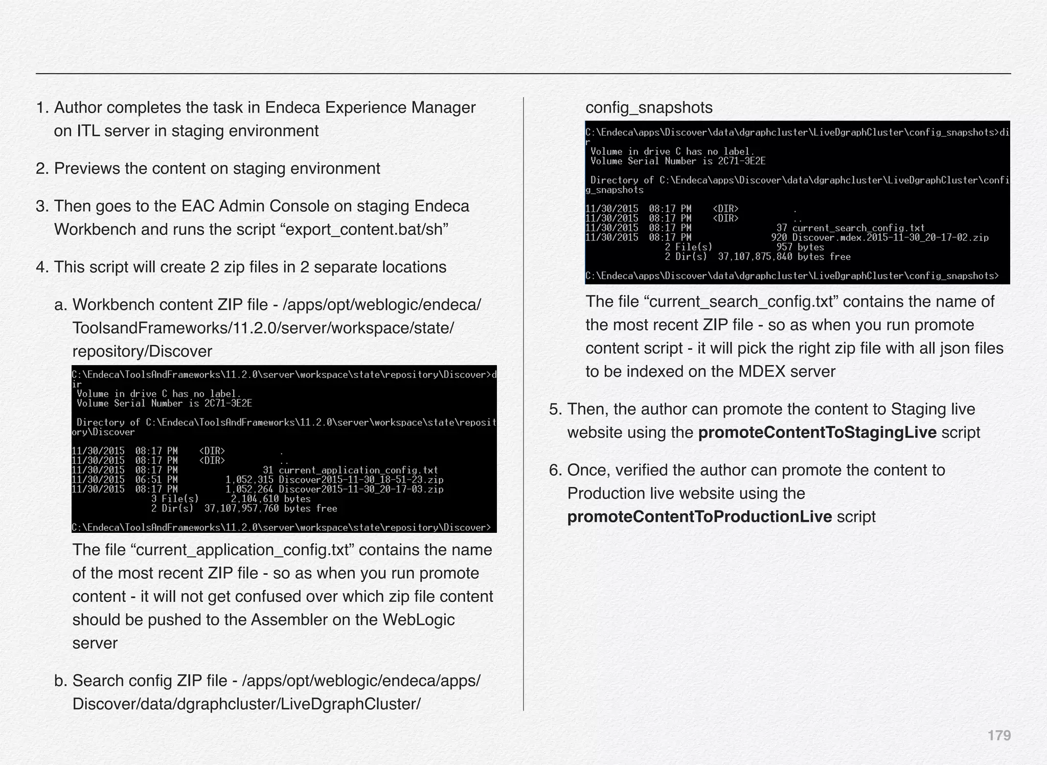 179
1. Author completes the task in Endeca Experience Manager
on ITL server in staging environment
2. Previews the content on staging environment
3. Then goes to the EAC Admin Console on staging Endeca
Workbench and runs the script “export_content.bat/sh”
4. This script will create 2 zip ﬁles in 2 separate locations
a. Workbench content ZIP ﬁle - /apps/opt/weblogic/endeca/
ToolsandFrameworks/11.2.0/server/workspace/state/
repository/Discover 
 
The ﬁle “current_application_conﬁg.txt” contains the name
of the most recent ZIP ﬁle - so as when you run promote
content - it will not get confused over which zip ﬁle content
should be pushed to the Assembler on the WebLogic
server
b. Search conﬁg ZIP ﬁle - /apps/opt/weblogic/endeca/apps/
Discover/data/dgraphcluster/LiveDgraphCluster/
conﬁg_snapshots 
 
The ﬁle “current_search_conﬁg.txt” contains the name of
the most recent ZIP ﬁle - so as when you run promote
content script - it will pick the right zip ﬁle with all json ﬁles
to be indexed on the MDEX server
5. Then, the author can promote the content to Staging live
website using the promoteContentToStagingLive script
6. Once, veriﬁed the author can promote the content to
Production live website using the
promoteContentToProductionLive script
 