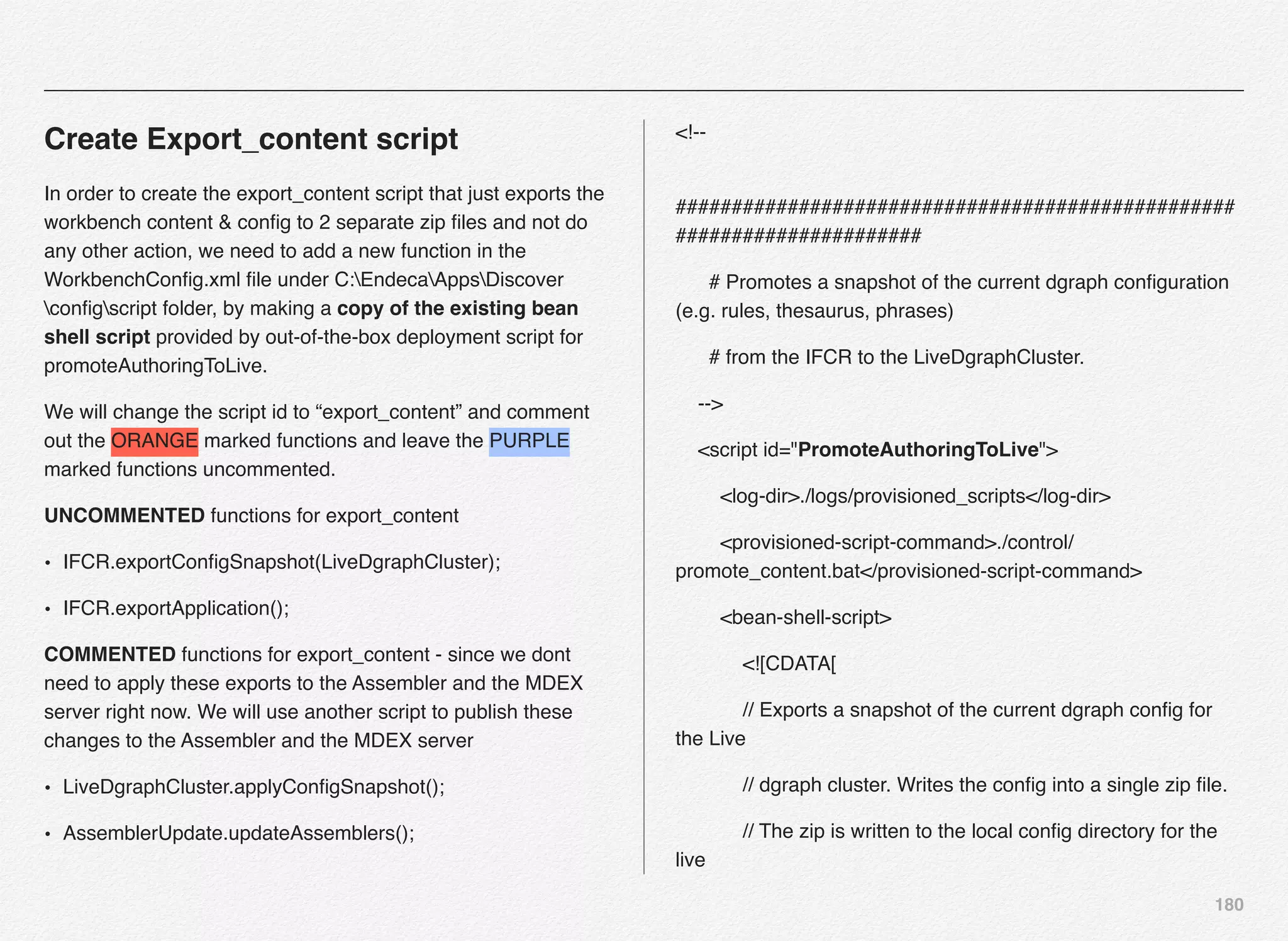 180
Create Export_content script
In order to create the export_content script that just exports the
workbench content & conﬁg to 2 separate zip ﬁles and not do
any other action, we need to add a new function in the
WorkbenchConﬁg.xml ﬁle under C:EndecaAppsDiscover
conﬁgscript folder, by making a copy of the existing bean
shell script provided by out-of-the-box deployment script for
promoteAuthoringToLive.
We will change the script id to “export_content” and comment
out the ORANGE marked functions and leave the PURPLE
marked functions uncommented.
UNCOMMENTED functions for export_content
• IFCR.exportConﬁgSnapshot(LiveDgraphCluster);
• IFCR.exportApplication();
COMMENTED functions for export_content - since we dont
need to apply these exports to the Assembler and the MDEX
server right now. We will use another script to publish these
changes to the Assembler and the MDEX server
• LiveDgraphCluster.applyConﬁgSnapshot();
• AssemblerUpdate.updateAssemblers();
<!--
##################################################
######################
# Promotes a snapshot of the current dgraph conﬁguration
(e.g. rules, thesaurus, phrases)
# from the IFCR to the LiveDgraphCluster.
-->
<script id="PromoteAuthoringToLive">
<log-dir>./logs/provisioned_scripts</log-dir>
<provisioned-script-command>./control/
promote_content.bat</provisioned-script-command>
<bean-shell-script>
<![CDATA[
// Exports a snapshot of the current dgraph conﬁg for
the Live
// dgraph cluster. Writes the conﬁg into a single zip ﬁle.
// The zip is written to the local conﬁg directory for the
live
 