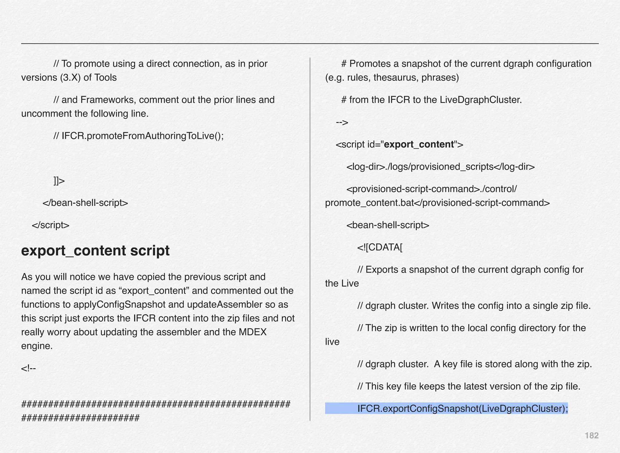 182
// To promote using a direct connection, as in prior
versions (3.X) of Tools
// and Frameworks, comment out the prior lines and
uncomment the following line.
// IFCR.promoteFromAuthoringToLive();
]]>
</bean-shell-script>
</script>
export_content script
As you will notice we have copied the previous script and
named the script id as “export_content” and commented out the
functions to applyConﬁgSnapshot and updateAssembler so as
this script just exports the IFCR content into the zip ﬁles and not
really worry about updating the assembler and the MDEX
engine.
<!--
##################################################
######################
# Promotes a snapshot of the current dgraph conﬁguration
(e.g. rules, thesaurus, phrases)
# from the IFCR to the LiveDgraphCluster.
-->
<script id="export_content">
<log-dir>./logs/provisioned_scripts</log-dir>
<provisioned-script-command>./control/
promote_content.bat</provisioned-script-command>
<bean-shell-script>
<![CDATA[
// Exports a snapshot of the current dgraph conﬁg for
the Live
// dgraph cluster. Writes the conﬁg into a single zip ﬁle.
// The zip is written to the local conﬁg directory for the
live
// dgraph cluster. A key ﬁle is stored along with the zip.
// This key ﬁle keeps the latest version of the zip ﬁle.
IFCR.exportConﬁgSnapshot(LiveDgraphCluster);
 