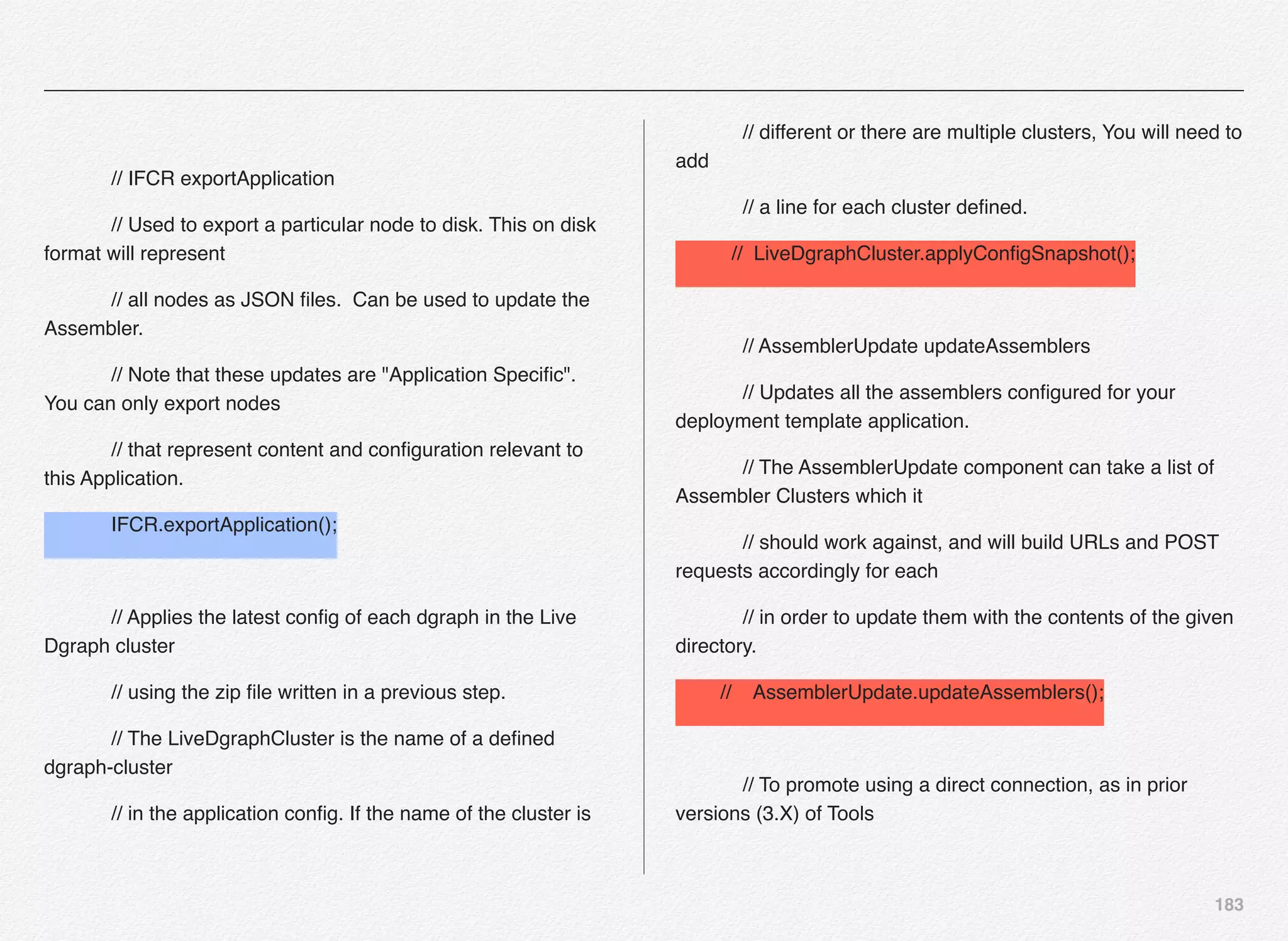 183
// IFCR exportApplication
// Used to export a particular node to disk. This on disk
format will represent
// all nodes as JSON ﬁles. Can be used to update the
Assembler.
// Note that these updates are "Application Speciﬁc".
You can only export nodes
// that represent content and conﬁguration relevant to
this Application.
IFCR.exportApplication();
// Applies the latest conﬁg of each dgraph in the Live
Dgraph cluster
// using the zip ﬁle written in a previous step.
// The LiveDgraphCluster is the name of a deﬁned
dgraph-cluster
// in the application conﬁg. If the name of the cluster is
// different or there are multiple clusters, You will need to
add
// a line for each cluster deﬁned.
// LiveDgraphCluster.applyConﬁgSnapshot();
// AssemblerUpdate updateAssemblers
// Updates all the assemblers conﬁgured for your
deployment template application.
// The AssemblerUpdate component can take a list of
Assembler Clusters which it
// should work against, and will build URLs and POST
requests accordingly for each
// in order to update them with the contents of the given
directory.
// AssemblerUpdate.updateAssemblers();
// To promote using a direct connection, as in prior
versions (3.X) of Tools
 