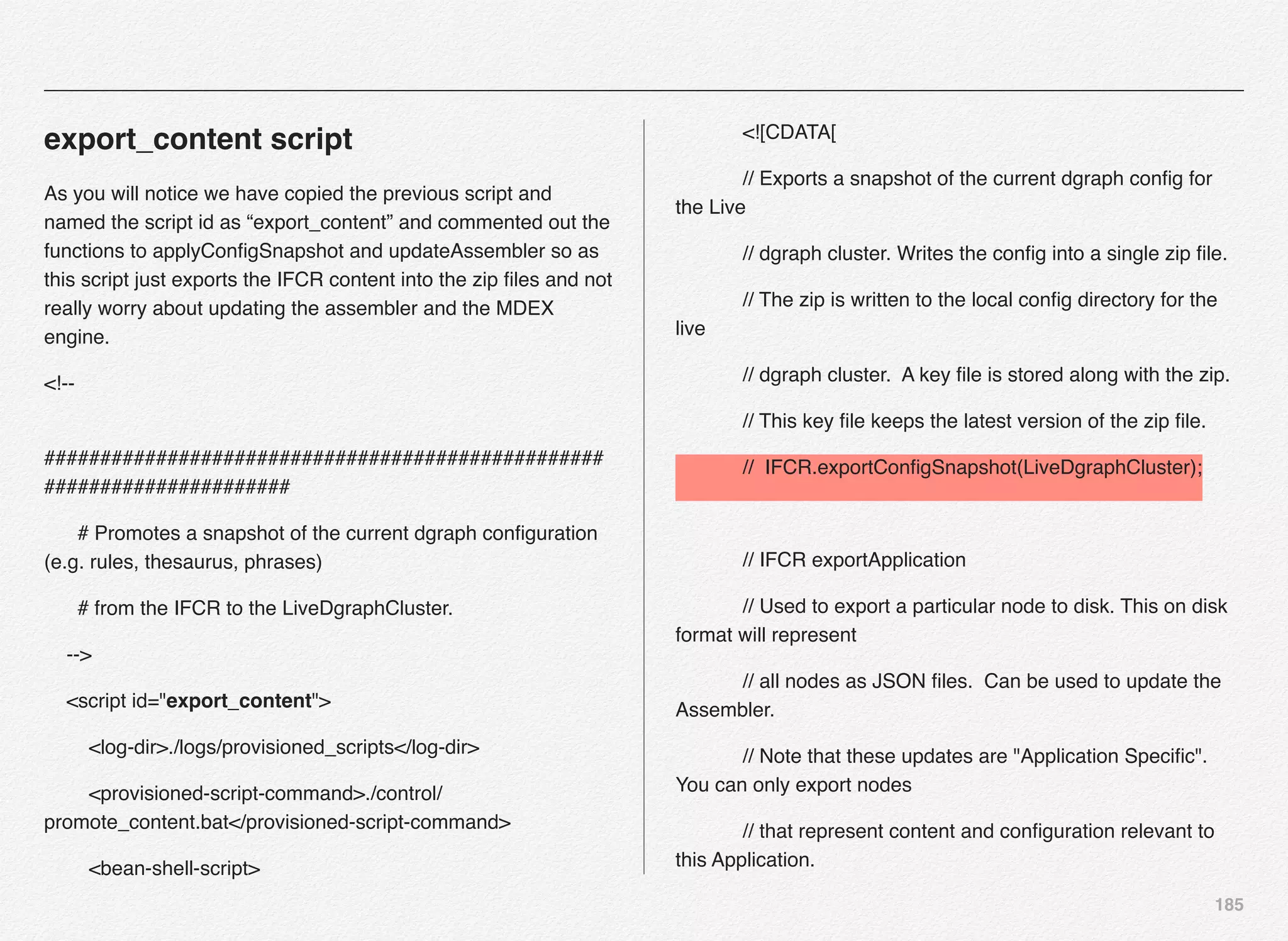 185
export_content script
As you will notice we have copied the previous script and
named the script id as “export_content” and commented out the
functions to applyConﬁgSnapshot and updateAssembler so as
this script just exports the IFCR content into the zip ﬁles and not
really worry about updating the assembler and the MDEX
engine.
<!--
##################################################
######################
# Promotes a snapshot of the current dgraph conﬁguration
(e.g. rules, thesaurus, phrases)
# from the IFCR to the LiveDgraphCluster.
-->
<script id="export_content">
<log-dir>./logs/provisioned_scripts</log-dir>
<provisioned-script-command>./control/
promote_content.bat</provisioned-script-command>
<bean-shell-script>
<![CDATA[
// Exports a snapshot of the current dgraph conﬁg for
the Live
// dgraph cluster. Writes the conﬁg into a single zip ﬁle.
// The zip is written to the local conﬁg directory for the
live
// dgraph cluster. A key ﬁle is stored along with the zip.
// This key ﬁle keeps the latest version of the zip ﬁle.
// IFCR.exportConﬁgSnapshot(LiveDgraphCluster);
// IFCR exportApplication
// Used to export a particular node to disk. This on disk
format will represent
// all nodes as JSON ﬁles. Can be used to update the
Assembler.
// Note that these updates are "Application Speciﬁc".
You can only export nodes
// that represent content and conﬁguration relevant to
this Application.
 