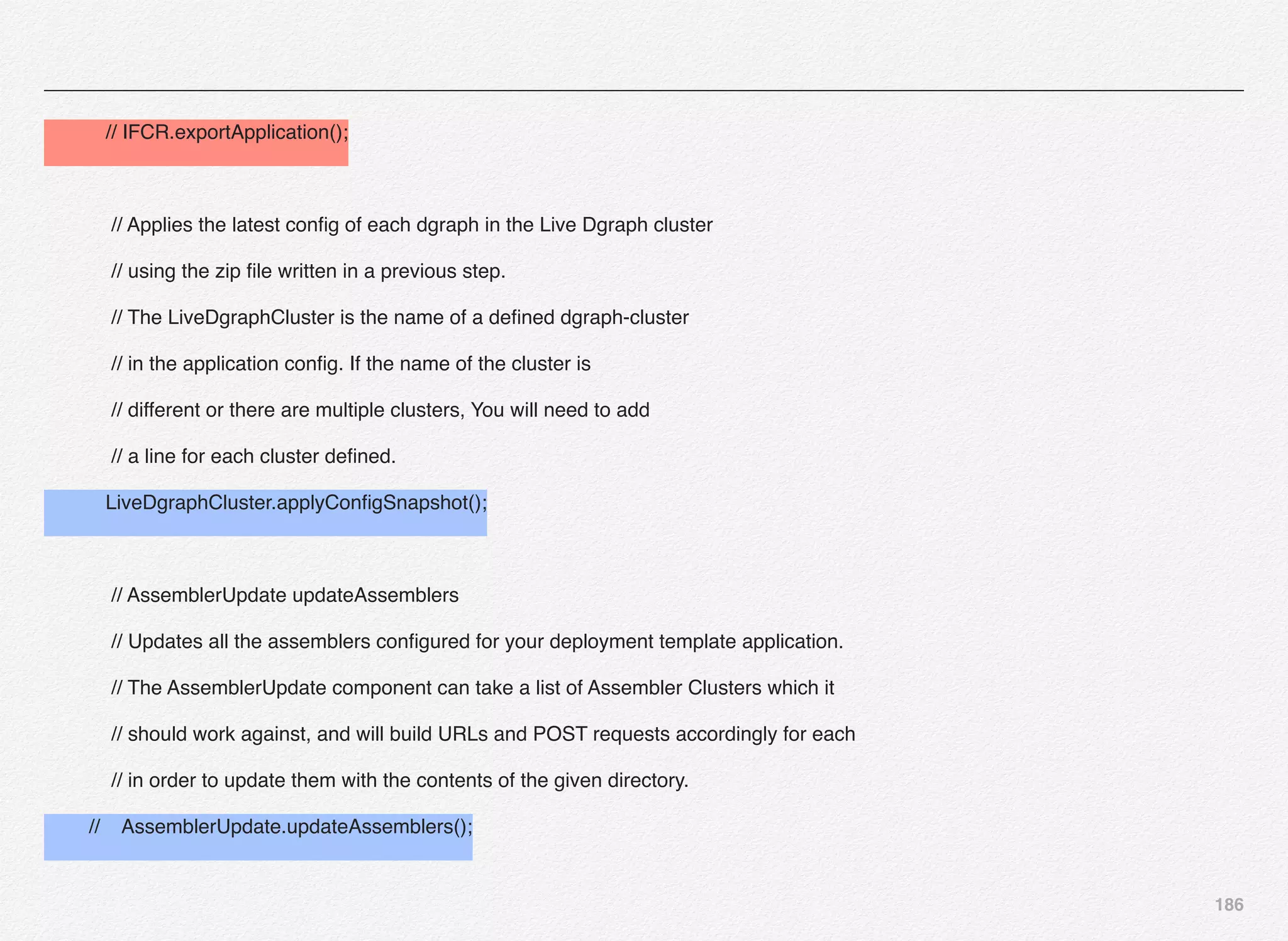 186
// IFCR.exportApplication();
// Applies the latest conﬁg of each dgraph in the Live Dgraph cluster
// using the zip ﬁle written in a previous step.
// The LiveDgraphCluster is the name of a deﬁned dgraph-cluster
// in the application conﬁg. If the name of the cluster is
// different or there are multiple clusters, You will need to add
// a line for each cluster deﬁned.
LiveDgraphCluster.applyConﬁgSnapshot();
// AssemblerUpdate updateAssemblers
// Updates all the assemblers conﬁgured for your deployment template application.
// The AssemblerUpdate component can take a list of Assembler Clusters which it
// should work against, and will build URLs and POST requests accordingly for each
// in order to update them with the contents of the given directory.
// AssemblerUpdate.updateAssemblers();
 