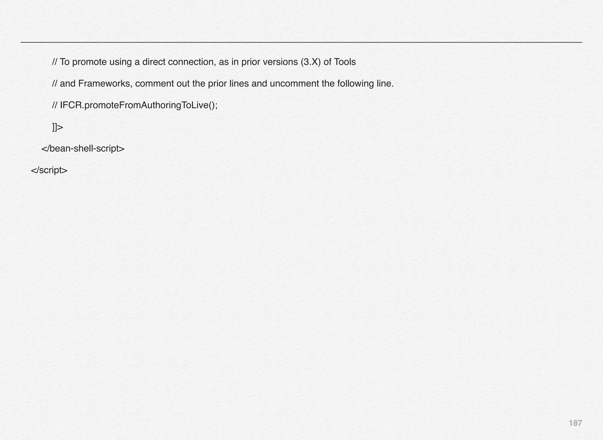 187
// To promote using a direct connection, as in prior versions (3.X) of Tools
// and Frameworks, comment out the prior lines and uncomment the following line.
// IFCR.promoteFromAuthoringToLive();
]]>
</bean-shell-script>
</script>
 