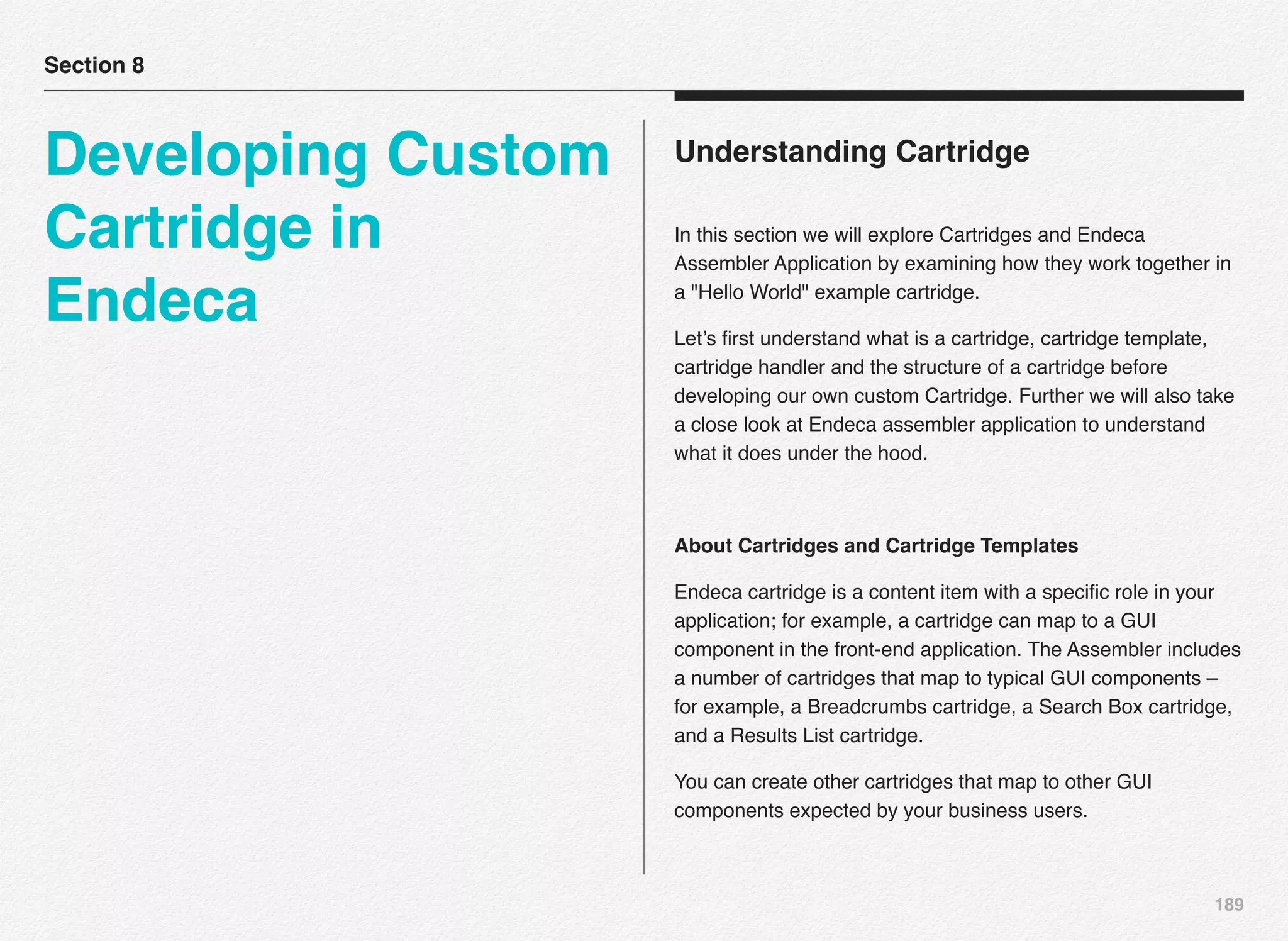 189
Understanding Cartridge
In this section we will explore Cartridges and Endeca
Assembler Application by examining how they work together in
a "Hello World" example cartridge.
Let’s ﬁrst understand what is a cartridge, cartridge template,
cartridge handler and the structure of a cartridge before
developing our own custom Cartridge. Further we will also take
a close look at Endeca assembler application to understand
what it does under the hood.
About Cartridges and Cartridge Templates
Endeca cartridge is a content item with a speciﬁc role in your
application; for example, a cartridge can map to a GUI
component in the front-end application. The Assembler includes
a number of cartridges that map to typical GUI components –
for example, a Breadcrumbs cartridge, a Search Box cartridge,
and a Results List cartridge.
You can create other cartridges that map to other GUI
components expected by your business users.
Section 8
Developing Custom
Cartridge in
Endeca
 