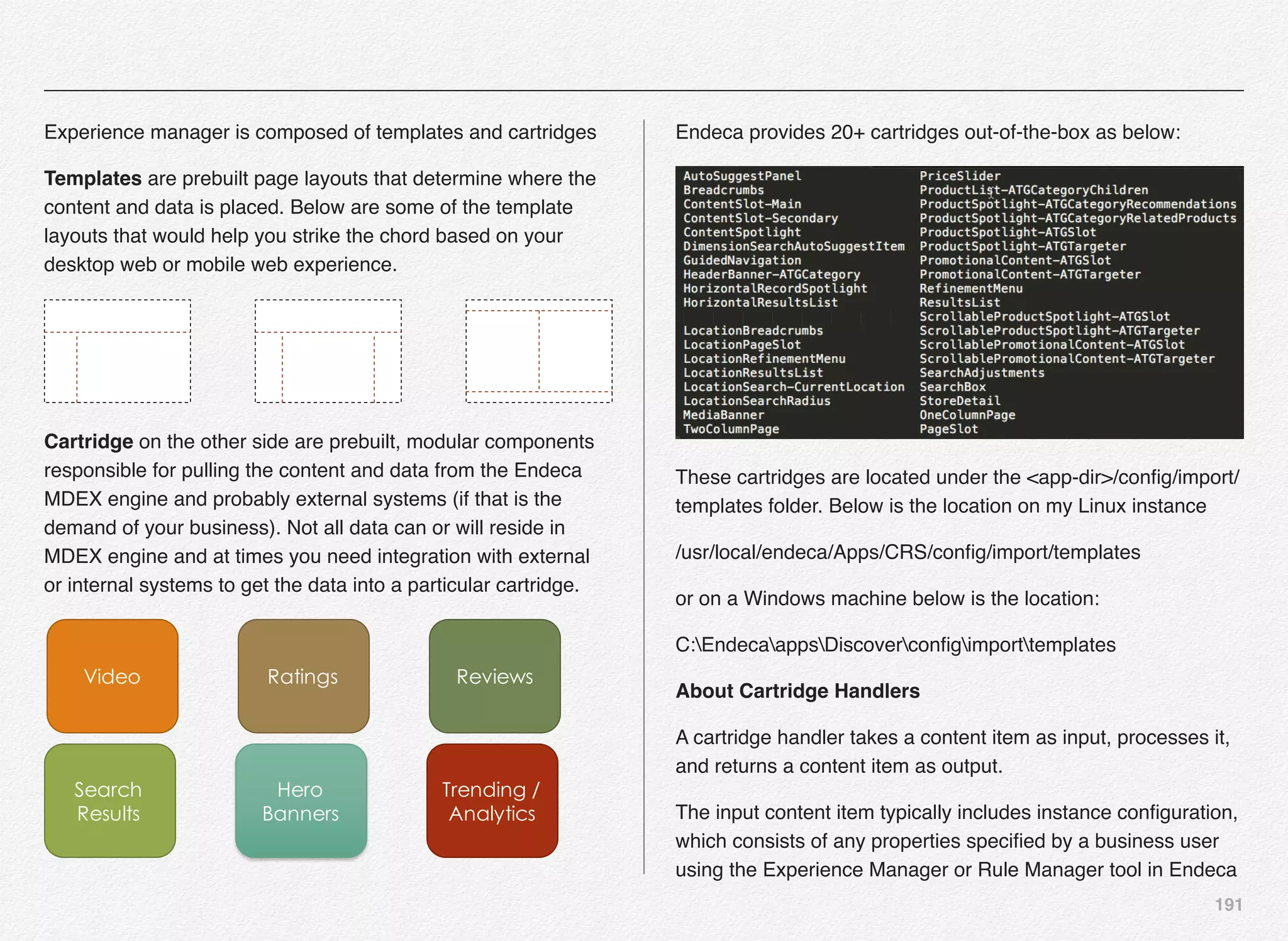 191
Experience manager is composed of templates and cartridges
Templates are prebuilt page layouts that determine where the
content and data is placed. Below are some of the template
layouts that would help you strike the chord based on your
desktop web or mobile web experience.
Cartridge on the other side are prebuilt, modular components
responsible for pulling the content and data from the Endeca
MDEX engine and probably external systems (if that is the
demand of your business). Not all data can or will reside in
MDEX engine and at times you need integration with external
or internal systems to get the data into a particular cartridge.
Video Ratings Reviews
Search
Results
Hero
Banners
Trending /
Analytics
Endeca provides 20+ cartridges out-of-the-box as below:
These cartridges are located under the <app-dir>/conﬁg/import/
templates folder. Below is the location on my Linux instance
/usr/local/endeca/Apps/CRS/conﬁg/import/templates
or on a Windows machine below is the location:
C:EndecaappsDiscoverconﬁgimporttemplates
About Cartridge Handlers
A cartridge handler takes a content item as input, processes it,
and returns a content item as output.
The input content item typically includes instance conﬁguration,
which consists of any properties speciﬁed by a business user
using the Experience Manager or Rule Manager tool in Endeca
 