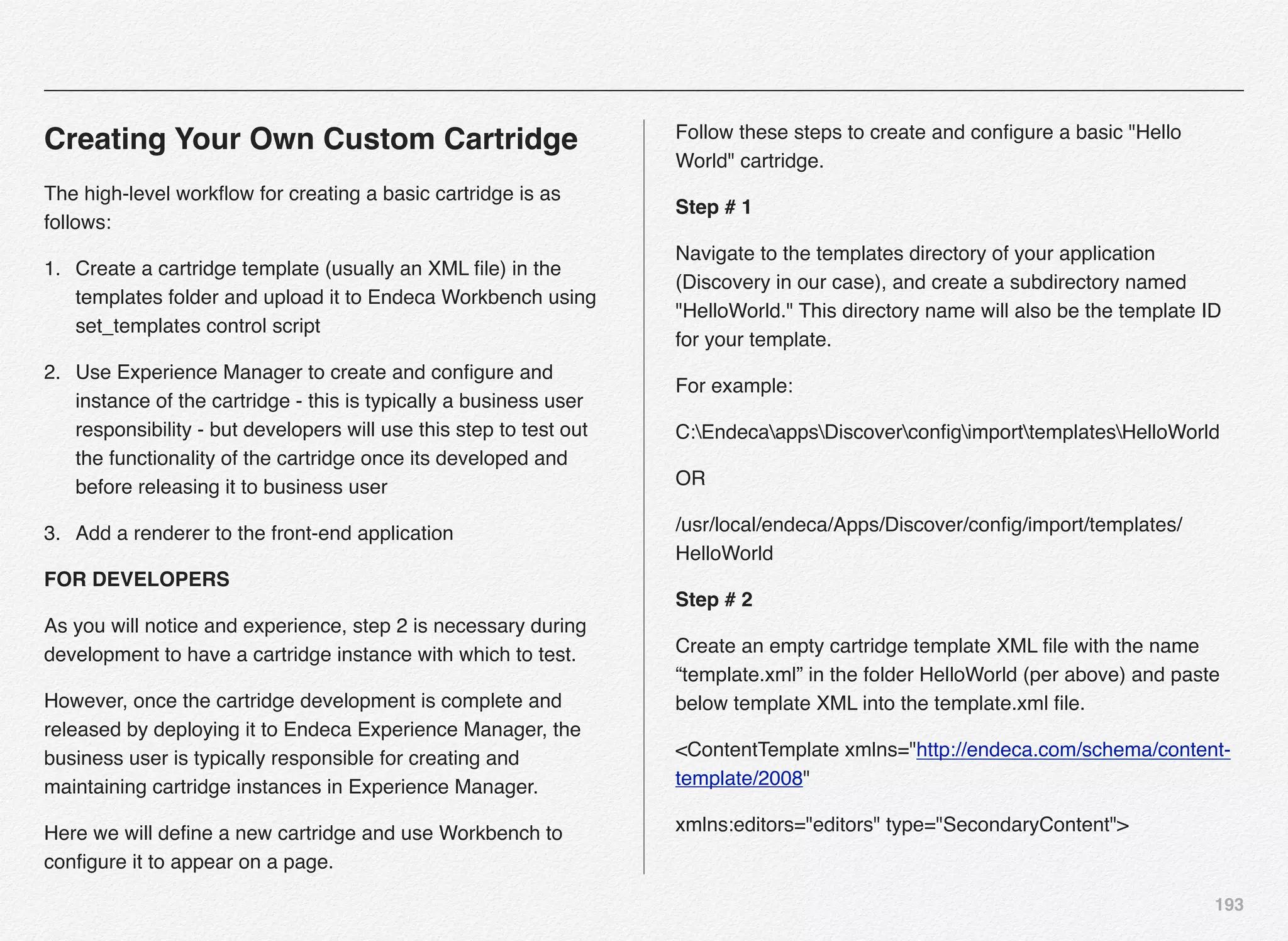 193
Creating Your Own Custom Cartridge
The high-level workﬂow for creating a basic cartridge is as
follows:
1. Create a cartridge template (usually an XML ﬁle) in the
templates folder and upload it to Endeca Workbench using
set_templates control script
2. Use Experience Manager to create and conﬁgure and
instance of the cartridge - this is typically a business user
responsibility - but developers will use this step to test out
the functionality of the cartridge once its developed and
before releasing it to business user
3. Add a renderer to the front-end application
FOR DEVELOPERS
As you will notice and experience, step 2 is necessary during
development to have a cartridge instance with which to test.
However, once the cartridge development is complete and
released by deploying it to Endeca Experience Manager, the
business user is typically responsible for creating and
maintaining cartridge instances in Experience Manager.
Here we will deﬁne a new cartridge and use Workbench to
conﬁgure it to appear on a page.
Follow these steps to create and conﬁgure a basic "Hello
World" cartridge.
Step # 1
Navigate to the templates directory of your application
(Discovery in our case), and create a subdirectory named
"HelloWorld." This directory name will also be the template ID
for your template.
For example:
C:EndecaappsDiscoverconﬁgimporttemplatesHelloWorld
OR
/usr/local/endeca/Apps/Discover/conﬁg/import/templates/
HelloWorld
Step # 2
Create an empty cartridge template XML ﬁle with the name
“template.xml” in the folder HelloWorld (per above) and paste
below template XML into the template.xml ﬁle.
<ContentTemplate xmlns="http://endeca.com/schema/content-
template/2008"
xmlns:editors="editors" type="SecondaryContent">
 