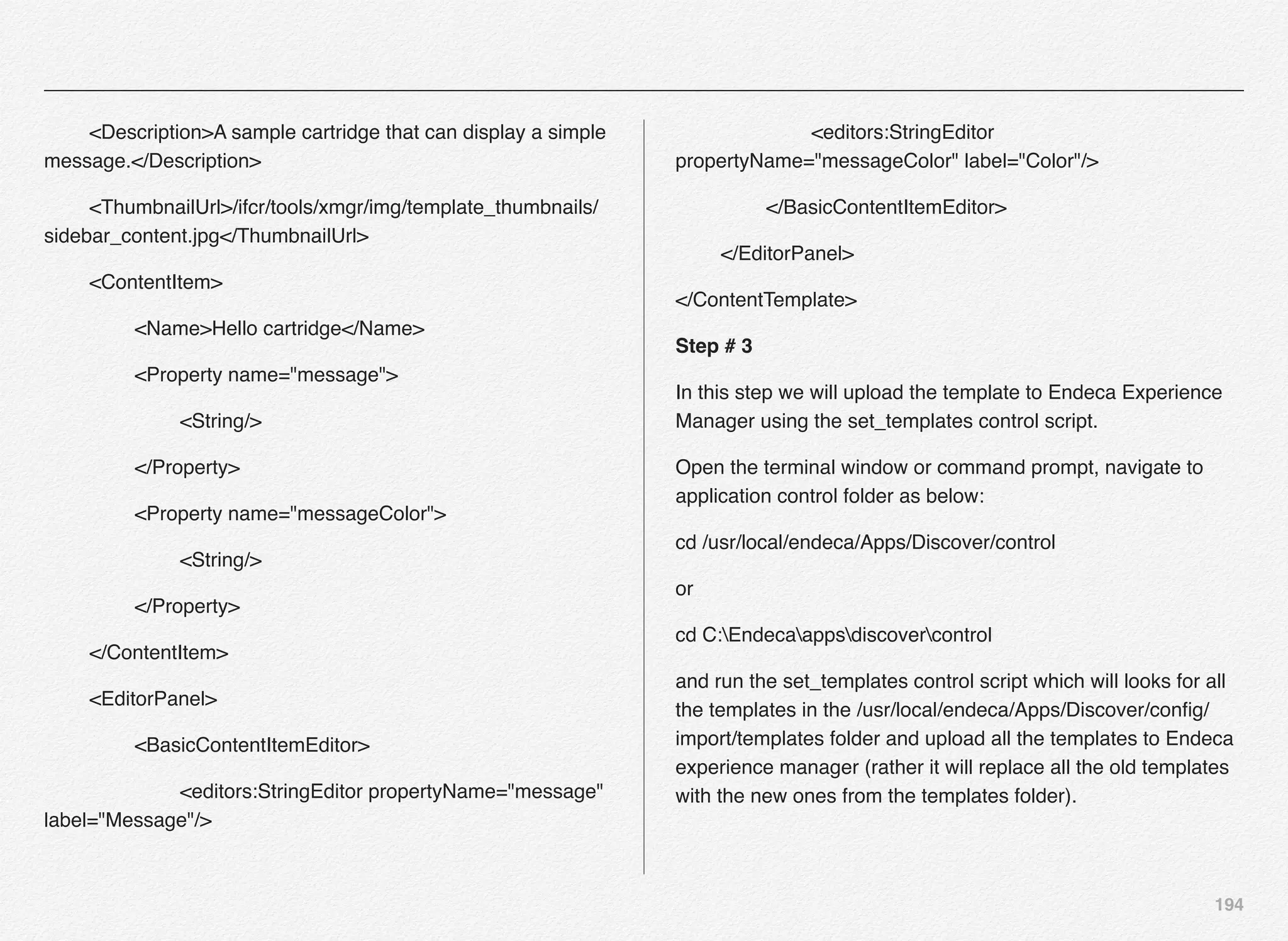 194
! <Description>A sample cartridge that can display a simple
message.</Description>
! <ThumbnailUrl>/ifcr/tools/xmgr/img/template_thumbnails/
sidebar_content.jpg</ThumbnailUrl>
! <ContentItem>
! ! <Name>Hello cartridge</Name>
! ! <Property name="message">
! ! ! <String/>
! ! </Property>
! ! <Property name="messageColor">
! ! ! <String/>
! ! </Property>
! </ContentItem>
! <EditorPanel>
! ! <BasicContentItemEditor>
! ! ! <editors:StringEditor propertyName="message"
label="Message"/>
! ! ! <editors:StringEditor
propertyName="messageColor" label="Color"/>
! ! </BasicContentItemEditor>
! </EditorPanel>
</ContentTemplate>
Step # 3
In this step we will upload the template to Endeca Experience
Manager using the set_templates control script.
Open the terminal window or command prompt, navigate to
application control folder as below:
cd /usr/local/endeca/Apps/Discover/control
or
cd C:Endecaappsdiscovercontrol
and run the set_templates control script which will looks for all
the templates in the /usr/local/endeca/Apps/Discover/conﬁg/
import/templates folder and upload all the templates to Endeca
experience manager (rather it will replace all the old templates
with the new ones from the templates folder).
 
