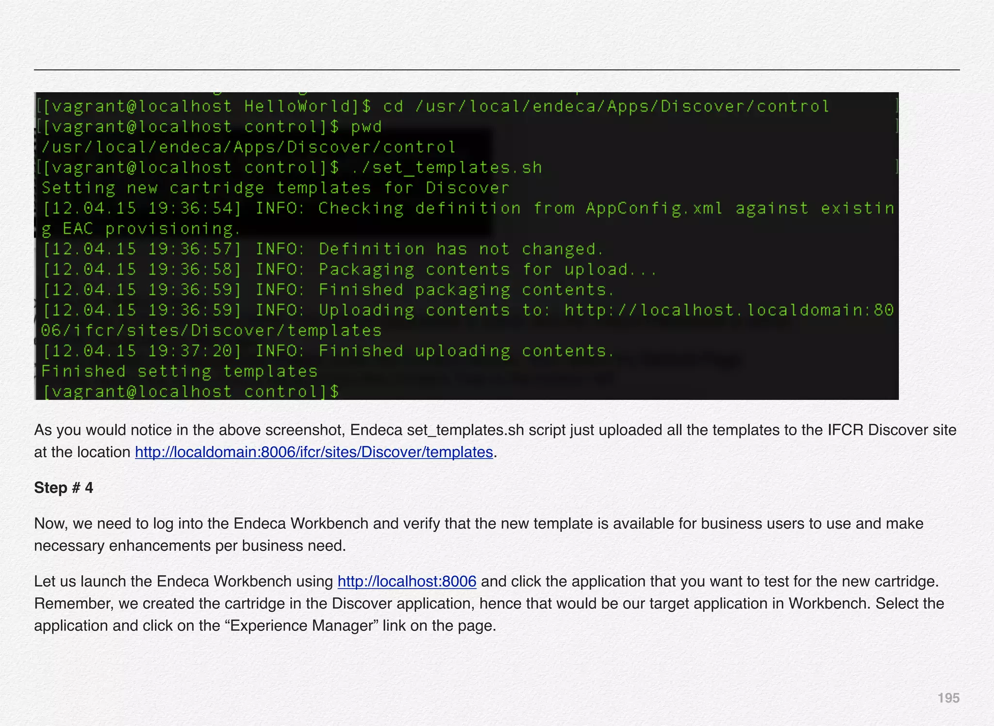 195
As you would notice in the above screenshot, Endeca set_templates.sh script just uploaded all the templates to the IFCR Discover site
at the location http://localdomain:8006/ifcr/sites/Discover/templates.
Step # 4
Now, we need to log into the Endeca Workbench and verify that the new template is available for business users to use and make
necessary enhancements per business need.
Let us launch the Endeca Workbench using http://localhost:8006 and click the application that you want to test for the new cartridge.
Remember, we created the cartridge in the Discover application, hence that would be our target application in Workbench. Select the
application and click on the “Experience Manager” link on the page.
 