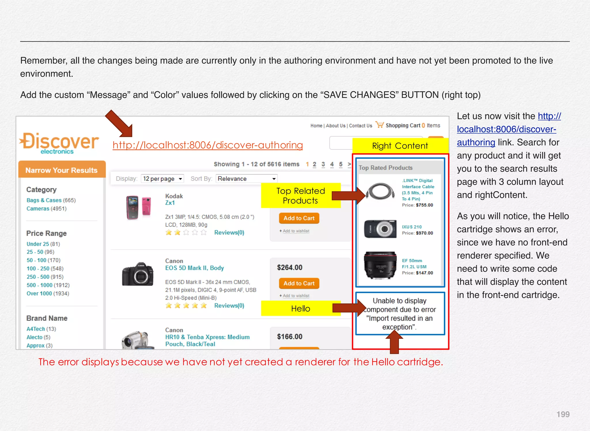 199
Remember, all the changes being made are currently only in the authoring environment and have not yet been promoted to the live
environment.
Add the custom “Message” and “Color” values followed by clicking on the “SAVE CHANGES” BUTTON (right top)
Let us now visit the http://
localhost:8006/discover-
authoring link. Search for
any product and it will get
you to the search results
page with 3 column layout
and rightContent.
As you will notice, the Hello
cartridge shows an error,
since we have no front-end
renderer speciﬁed. We
need to write some code
that will display the content
in the front-end cartridge.
Right Content
Top Related
Products
Hello
The error displays because we have not yet created a renderer for the Hello cartridge.
http://localhost:8006/discover-authoring
 