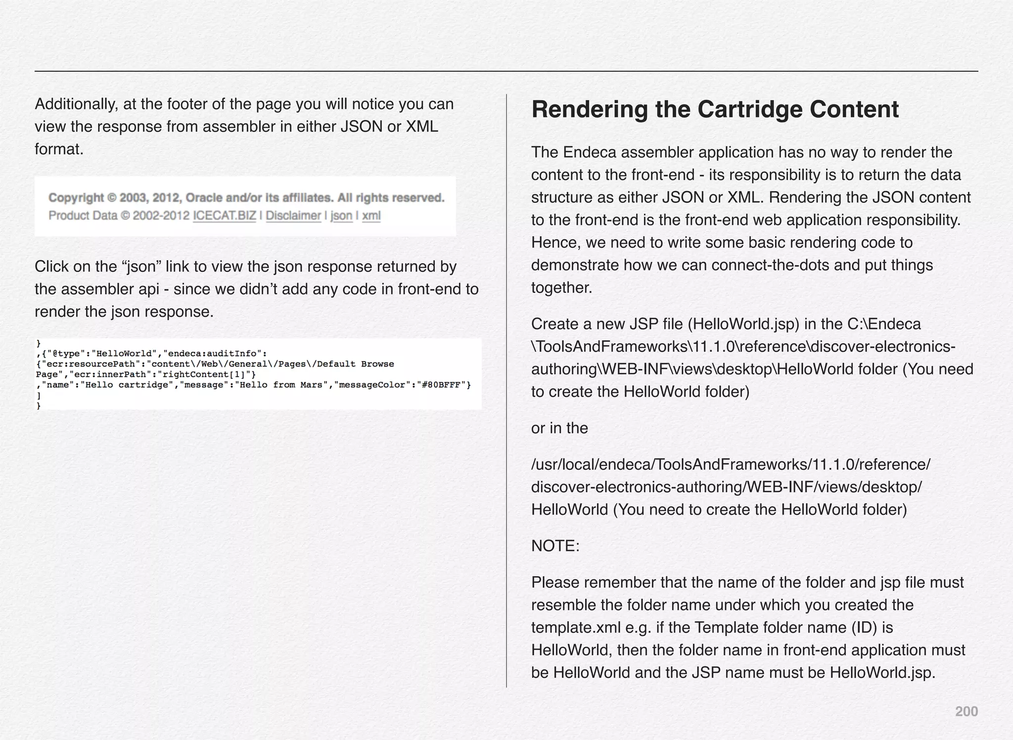 200
Additionally, at the footer of the page you will notice you can
view the response from assembler in either JSON or XML
format.
Click on the “json” link to view the json response returned by
the assembler api - since we didn’t add any code in front-end to
render the json response.
Rendering the Cartridge Content
The Endeca assembler application has no way to render the
content to the front-end - its responsibility is to return the data
structure as either JSON or XML. Rendering the JSON content
to the front-end is the front-end web application responsibility.
Hence, we need to write some basic rendering code to
demonstrate how we can connect-the-dots and put things
together.
Create a new JSP ﬁle (HelloWorld.jsp) in the C:Endeca
ToolsAndFrameworks11.1.0referencediscover-electronics-
authoringWEB-INFviewsdesktopHelloWorld folder (You need
to create the HelloWorld folder)
or in the
/usr/local/endeca/ToolsAndFrameworks/11.1.0/reference/
discover-electronics-authoring/WEB-INF/views/desktop/
HelloWorld (You need to create the HelloWorld folder)
NOTE:
Please remember that the name of the folder and jsp ﬁle must
resemble the folder name under which you created the
template.xml e.g. if the Template folder name (ID) is
HelloWorld, then the folder name in front-end application must
be HelloWorld and the JSP name must be HelloWorld.jsp.
 