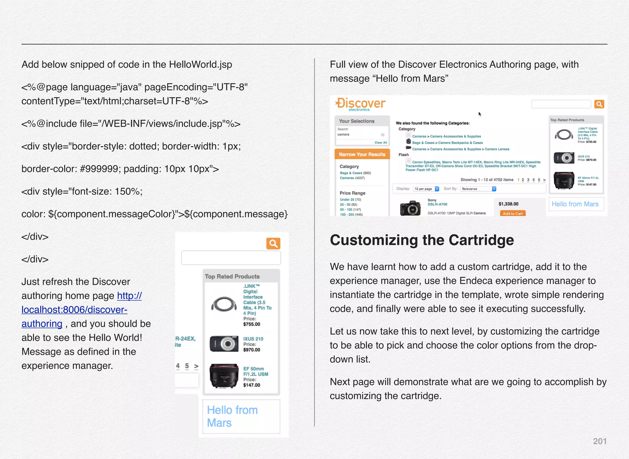 201
Add below snipped of code in the HelloWorld.jsp
<%@page language="java" pageEncoding="UTF-8"
contentType="text/html;charset=UTF-8"%>
<%@include ﬁle="/WEB-INF/views/include.jsp"%>
<div style="border-style: dotted; border-width: 1px;
border-color: #999999; padding: 10px 10px">
<div style="font-size: 150%;
color: ${component.messageColor}">${component.message}
</div>
</div>
Just refresh the Discover
authoring home page http://
localhost:8006/discover-
authoring , and you should be
able to see the Hello World!
Message as deﬁned in the
experience manager.
Full view of the Discover Electronics Authoring page, with
message “Hello from Mars”
Customizing the Cartridge
We have learnt how to add a custom cartridge, add it to the
experience manager, use the Endeca experience manager to
instantiate the cartridge in the template, wrote simple rendering
code, and ﬁnally were able to see it executing successfully.
Let us now take this to next level, by customizing the cartridge
to be able to pick and choose the color options from the drop-
down list.
Next page will demonstrate what are we going to accomplish by
customizing the cartridge.
 