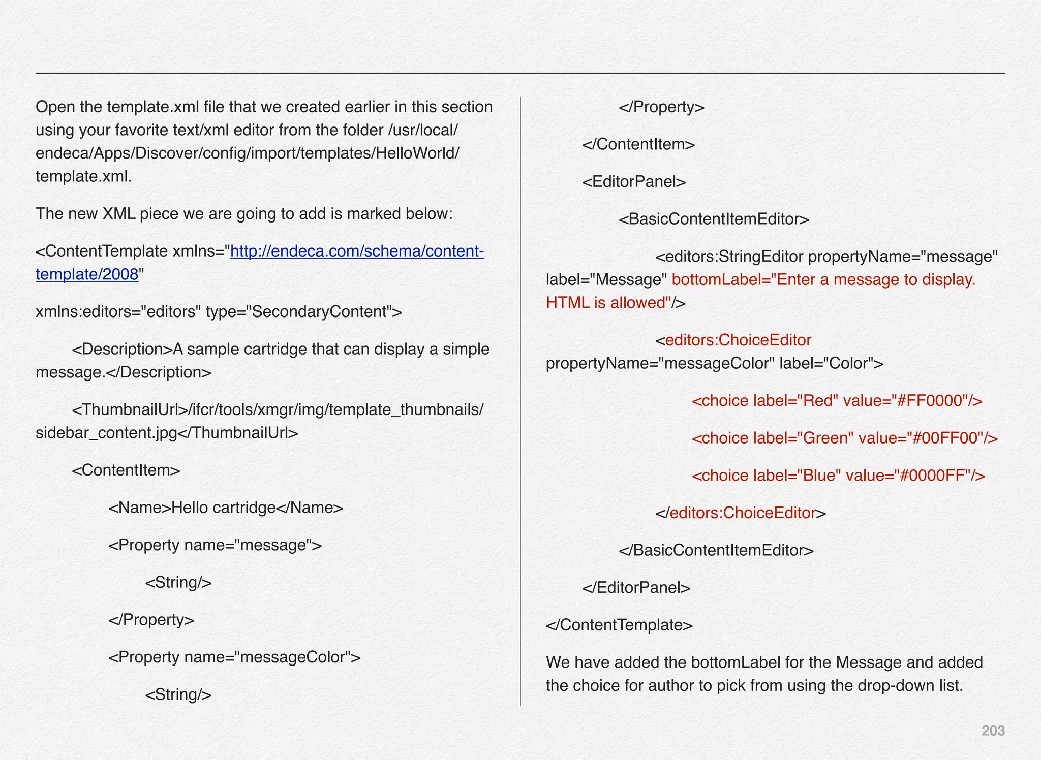 203
Open the template.xml ﬁle that we created earlier in this section
using your favorite text/xml editor from the folder /usr/local/
endeca/Apps/Discover/conﬁg/import/templates/HelloWorld/
template.xml.
The new XML piece we are going to add is marked below:
<ContentTemplate xmlns="http://endeca.com/schema/content-
template/2008"
xmlns:editors="editors" type="SecondaryContent">
! <Description>A sample cartridge that can display a simple
message.</Description>
! <ThumbnailUrl>/ifcr/tools/xmgr/img/template_thumbnails/
sidebar_content.jpg</ThumbnailUrl>
! <ContentItem>
! ! <Name>Hello cartridge</Name>
! ! <Property name="message">
! ! ! <String/>
! ! </Property>
! ! <Property name="messageColor">
! ! ! <String/>
! ! </Property>
! </ContentItem>
! <EditorPanel>
! ! <BasicContentItemEditor>
! ! ! <editors:StringEditor propertyName="message"
label="Message" bottomLabel="Enter a message to display.
HTML is allowed"/>
! ! ! <editors:ChoiceEditor
propertyName="messageColor" label="Color">
! ! ! ! <choice label="Red" value="#FF0000"/>
! ! ! ! <choice label="Green" value="#00FF00"/>
! ! ! ! <choice label="Blue" value="#0000FF"/>
! ! ! </editors:ChoiceEditor>!
! ! </BasicContentItemEditor>
! </EditorPanel>
</ContentTemplate>
We have added the bottomLabel for the Message and added
the choice for author to pick from using the drop-down list.
 