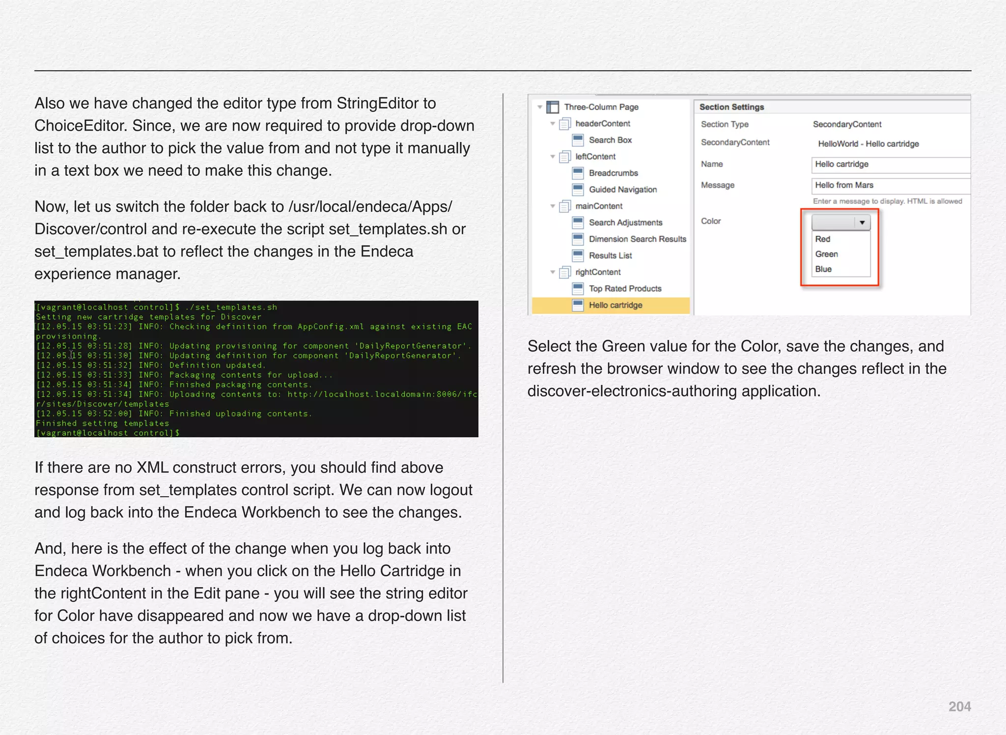 204
Also we have changed the editor type from StringEditor to
ChoiceEditor. Since, we are now required to provide drop-down
list to the author to pick the value from and not type it manually
in a text box we need to make this change.
Now, let us switch the folder back to /usr/local/endeca/Apps/
Discover/control and re-execute the script set_templates.sh or
set_templates.bat to reﬂect the changes in the Endeca
experience manager.
If there are no XML construct errors, you should ﬁnd above
response from set_templates control script. We can now logout
and log back into the Endeca Workbench to see the changes.
And, here is the effect of the change when you log back into
Endeca Workbench - when you click on the Hello Cartridge in
the rightContent in the Edit pane - you will see the string editor
for Color have disappeared and now we have a drop-down list
of choices for the author to pick from.
Select the Green value for the Color, save the changes, and
refresh the browser window to see the changes reﬂect in the
discover-electronics-authoring application.
 