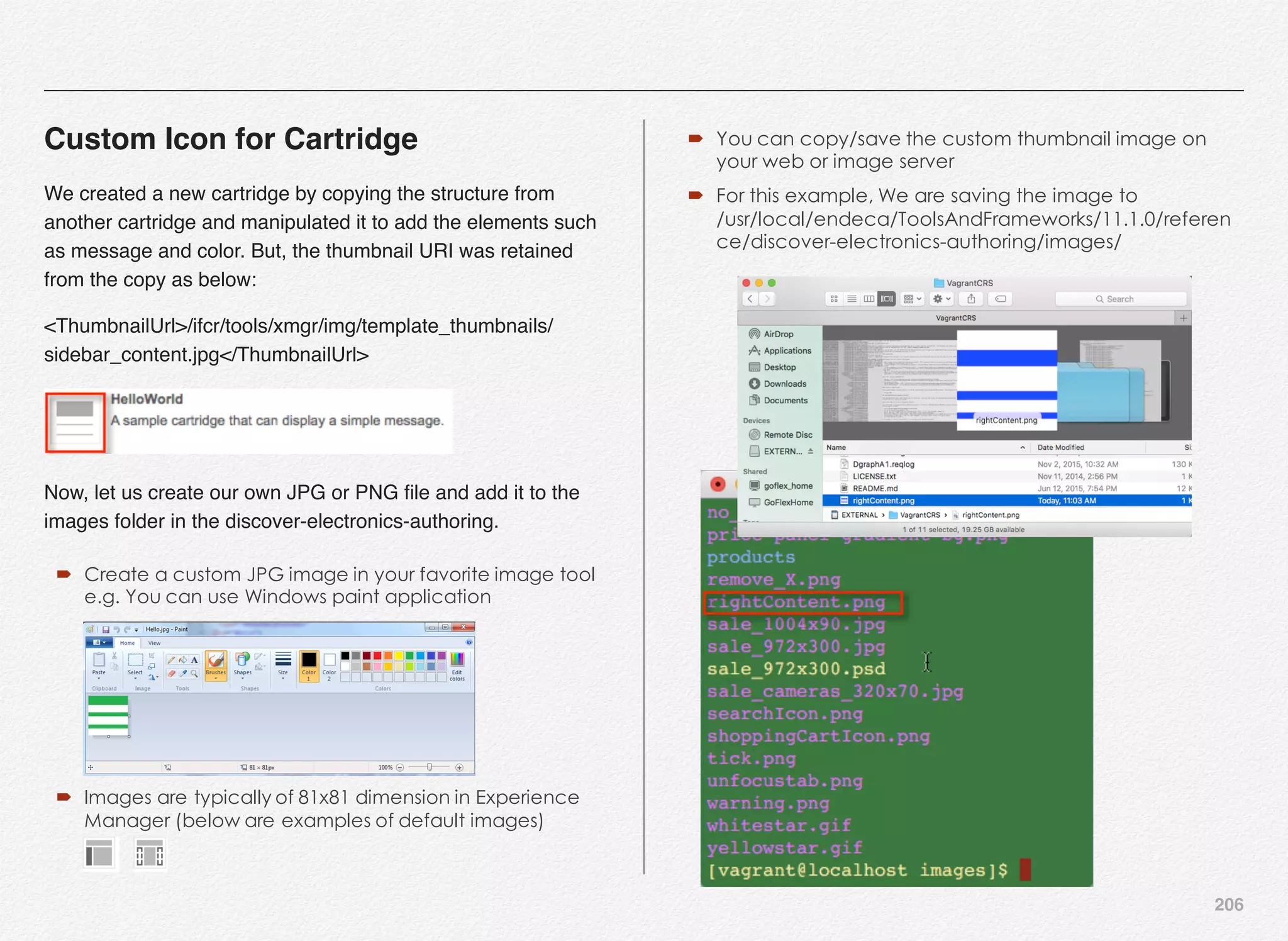 206
Custom Icon for Cartridge
We created a new cartridge by copying the structure from
another cartridge and manipulated it to add the elements such
as message and color. But, the thumbnail URI was retained
from the copy as below:
<ThumbnailUrl>/ifcr/tools/xmgr/img/template_thumbnails/
sidebar_content.jpg</ThumbnailUrl>
Now, let us create our own JPG or PNG ﬁle and add it to the
images folder in the discover-electronics-authoring.
´ Create a custom JPG image in your favorite image tool
e.g. You can use Windows paint application
´ Images are typically of 81x81 dimension in Experience
Manager (below are examples of default images)
´ You can copy/save the custom thumbnail image on
your web or image server
´ For this example, We are saving the image to
/usr/local/endeca/ToolsAndFrameworks/11.1.0/referen
ce/discover-electronics-authoring/images/
 
