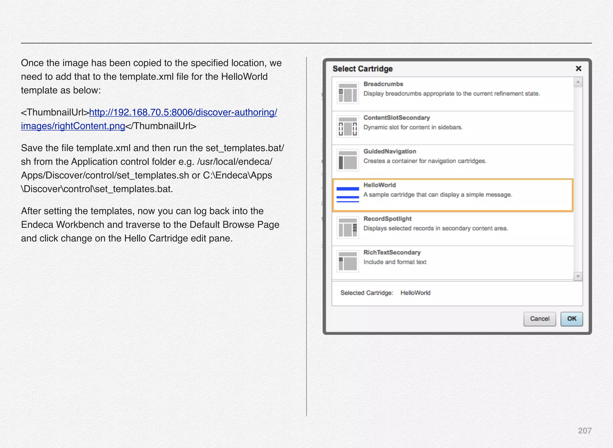 207
Once the image has been copied to the speciﬁed location, we
need to add that to the template.xml ﬁle for the HelloWorld
template as below:
<ThumbnailUrl>http://192.168.70.5:8006/discover-authoring/
images/rightContent.png</ThumbnailUrl>
Save the ﬁle template.xml and then run the set_templates.bat/
sh from the Application control folder e.g. /usr/local/endeca/
Apps/Discover/control/set_templates.sh or C:EndecaApps
Discovercontrolset_templates.bat.
After setting the templates, now you can log back into the
Endeca Workbench and traverse to the Default Browse Page
and click change on the Hello Cartridge edit pane.
 